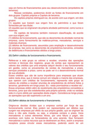 seja em forma de financiamentos para seu desenvolvimento (empréstimo de
terceiros).
      Nessas condições, poderemos dividir as fontes de financiamento em
dois grupos: Capitais próprios e Capitais de terceiros.
      Os capitais próprios distinguem-se, de acordo com sua origem, em dois
grupos:
(1) aqueles que tiveram sua origem fora do patrimônio e que foram
fornecidos por seu titular;
(2) aqueles que se originaram da própria atividade patrimonial, como lucros e
reservas.
      Os capitais de terceiros também merecem classificação, de acordo
com sua origem, em:
(1) débitos de funcionamento, que são os decorrentes da atividade normal da
empresa, como fornecimento de matérias-primas, mercadorias, serviços e
materiais diversos;
(2) débitos de financiamento, assumidos para ampliação e desenvolvimento
da empresa, tias como os decorrentes de empréstimos bancários, emissões
de debêntures e financiamentos obtidos a longo prazo.

20) Definir créditos de funcionamento e financiamento.

Refere-se a este grupo os valores a receber, oriundos das operações
normais e técnicas dos negócios, grupo de contas que representam os
valores dos créditos que uma empresa adquiri devido o seu funcionamento
em gestão, como os provenientes de vendas de mercadorias a prazo,
serviços prestados a prazo, como se pode ver é o desenvolvimento normal
de sua atividade.
Esses créditos que são de suma importância para empresas que atuam
sobre nesta área, que é menos comum em relação a maioria das empresas,
que operam com créditos de funcionamento, representa este grupo os
valores de créditos a receber oriundas de empréstimos de dinheiro feitos a
terceiros, geralmente em longo prazo. Ex.: notas promissórias a receber etc”.
Essas empresas obtêm além do recebimento dos empréstimos concedidos a
terceiros, juros que são estabelecidos pela própria azienda, onde na verdade
este é o lucro obtido por operações desta origem. Considera-se longo prazo,
as operações que são superiores a um ano.

20) Definir débitos de funcionamento e financiamento.

Origina-se devidas dívidas que a empresa contrai por força de seu
funcionamento normal. Eles podem ser representados por débitos que
surgem nas empresas por efeito da sua própria gestão, que se originam da
troca e não pela moeda, ou seja, a empresa compra a prazo, troca
mercadorias e outros elementos Ativos, por uma fatura a pagar, isto
acontece com todos os fornecedores de uma azienda. Que fornecem
mercadorias e outros recursos que se destinaram ao Ativo, assim a empresa
receptora possa circular essas mercadorias, podendo assim ter um
 