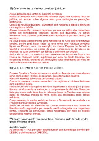 25) Quais as contas de natureza devedora? justifique.

Ativo e Despesa são contas de natureza devedora.
Natureza Devedora: na contabilidade refere-se aquilo que a pessoa física ou
jurídica, vai receber sobre alguma coisa para restituição ou prestações
posteriores.
Contas de natureza devedora - aumentam com registros a débito e diminuem
com registros a crédito.
Ativo e despesa têm natureza devedora, ou seja, os saldos das respectivas
contas são considerados "positivos" quando são devedores. As contas
tornam-se mais positivas quando recebem aplicação (e portanto débito) de
recursos.
No Ativo poderá aparecer uma conta retificadora do Ativo que terá natureza
credora, porém pode haver casos de uma conta com natureza devedora
figurar no Passivo, com, por exemplo, às contas Prejuízo do Período e
Capital a Integralizar. As contas do ativo representam os devedores da
entidade, os quais aumentam por débitos e diminuem por créditos.
Assim, de um lado, os aumentos que ocorrerem nas Contas do Ativo e nas
Contas de Despesas serão registrados por meio de débito lançados nas
respectivas contas, enquanto as diminuições serão registrados por meio de
créditos lançados nas mesmas contas.

26) Quais as contas de natureza credora? justifique.

Passivo, Receita e Capital têm natureza credora. Quando uma conta dessas
serve como origem (crédito) de recursos, ela se torna mais positiva.
Passivo e Receitas são contas de natureza credora.
Contas de natureza credora - aumentam com registros a crédito e diminuem
com registros a débito.
Natureza Credora: está ligado a todos os pagamentos e saídas que a pessoa
física ou jurídica venha a realizar, ou o compromisso de efetuá-lo. Dentro do
balanço a maior parte deste tipo de natureza, figura no Passivo, mas existem
casos de natureza credora no Ativo, estas são conhecidas como contas
redutoras.
Como exemplo de contas redutoras temos a Depreciação Acumulada e a
Provisão para Devedores Duvidosos.
Assim, de um lado, os aumentos nas Contas do Passivo e nas Contas de
Receitas serão registrados por meio de créditos lançados nas respectivas
contas, enquanto as diminuições serão registradas por meio de débitos
lançados nas mesmas contas.

27) Qual o procedimento para aumentar ou diminuir o saldo de cada um dos
grupos de contas abaixo:

a)contas do ativo
As contas de ATIVO, por terem saldo devedor, são aumentadas de valor por
DÉBITO e diminuídas por CRÉDITO.
 