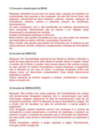 7) Conceito e classificação de BENS.

Resposta: Entendem-se por bens as coisas úteis, capazes de satisfazer as
necessidades das pessoas e das empresas. Se eles têm forma física, são
palpáveis, denominam-se bens tangíveis: veículos, imóveis, estoques de
mercadorias, dinheiro, móveis e utensílios (moveis de escritórios),
ferramentas etc.
Os bens incorpóreos, isto é, não constituídos de matérias, denominam-se
bens intangíveis. Normalmente são as marcas ( ex.: Mesbla, Lojas
Americanas) e as patentes de invenção.
Código Civil brasileiro distingue os bens em:
Bens imóveis: são aqueles vinculados ao solo, que não podem ser retirados
sem destruição ou danos: edifícios, construções, árvores etc.
Bens móveis: são aqueles que podem ser removidos por si próprios ou por
outras pessoas: animais, máquinas, equipamentos, estoques de mercadorias
etc.

8) Conceito de DIREITOS.

Resposta: Em Contabilidade entende-se por Direito ou Direito a Receber o
poder de exigir alguma coisa. São valores a receber, títulos a receber, contas
a receber etc.O direito a receber mais comum decorre das vendas a prazo,
ou seja, quando se vendem mercadorias a outras empresas, o pagamento
não é efetuado no ato mas no futuro; a empresa vendedora emite uma
duplica como um documento comprobatório. Esse direito denomina-se
duplicatas a receber.
Outros exemplos de direitos: aluguéis a receber, promissórias a receber,
ações a receber etc.


9) Conceito de OBRIGAÇÕES.

Resposta: São dívidas com outras pessoas. Em Contabilidade tais dívidas
são denominadas obrigações exigíveis, isto é, compromissos que serão
reclamados, exigidos: pagamento na data do vencimento.Em caso de um
empréstimo bancário, você fica devendo ao banco (empréstimo a pagar). Se
a dívida não for liquidada na data do vencimento, o banco exigirá o
pagamento.
Uma obrigação exigível bastante comum nas empresas é a compra de
mercadorias a prazo (exatamente o contrário de duplicatas a receber): ao
comprar a prazo, a empresa fica devendo para o fornecedor da mercadoria;
por essa razão, essa dívida é conhecida como fornecedores (ou duplicatas a
pagar).
Outras obrigações: salários a pagar, impostos a pagar, financiamento,
encargos sociais a pagar etc.
 