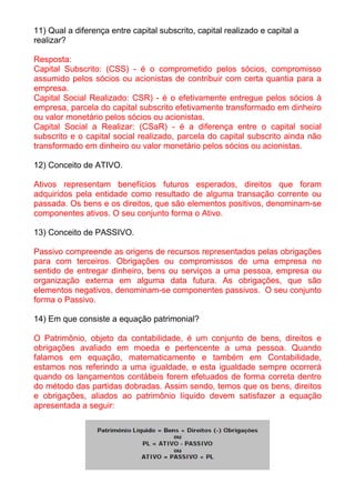 11) Qual a diferença entre capital subscrito, capital realizado e capital a
realizar?

Resposta:
Capital Subscrito: (CSS) - é o comprometido pelos sócios, compromisso
assumido pelos sócios ou acionistas de contribuir com certa quantia para a
empresa.
Capital Social Realizado: CSR) - é o efetivamente entregue pelos sócios à
empresa, parcela do capital subscrito efetivamente transformado em dinheiro
ou valor monetário pelos sócios ou acionistas.
Capital Social a Realizar: (CSaR) - é a diferença entre o capital social
subscrito e o capital social realizado, parcela do capital subscrito ainda não
transformado em dinheiro ou valor monetário pelos sócios ou acionistas.

12) Conceito de ATIVO.

Ativos representam benefícios futuros esperados, direitos que foram
adquiridos pela entidade como resultado de alguma transação corrente ou
passada. Os bens e os direitos, que são elementos positivos, denominam-se
componentes ativos. O seu conjunto forma o Ativo.

13) Conceito de PASSIVO.

Passivo compreende as origens de recursos representados pelas obrigações
para com terceiros. Obrigações ou compromissos de uma empresa no
sentido de entregar dinheiro, bens ou serviços a uma pessoa, empresa ou
organização externa em alguma data futura. As obrigações, que são
elementos negativos, denominam-se componentes passivos. O seu conjunto
forma o Passivo.

14) Em que consiste a equação patrimonial?

O Patrimônio, objeto da contabilidade, é um conjunto de bens, direitos e
obrigações avaliado em moeda e pertencente a uma pessoa. Quando
falamos em equação, matematicamente e também em Contabilidade,
estamos nos referindo a uma igualdade, e esta igualdade sempre ocorrerá
quando os lançamentos contábeis forem efetuados de forma correta dentro
do método das partidas dobradas. Assim sendo, temos que os bens, direitos
e obrigações, aliados ao patrimônio líquido devem satisfazer a equação
apresentada a seguir:
 