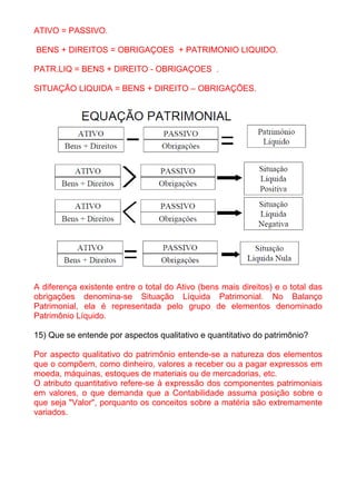 ATIVO = PASSIVO.

BENS + DIREITOS = OBRIGAÇOES + PATRIMONIO LIQUIDO.

PATR.LIQ = BENS + DIREITO - OBRIGAÇOES .

SITUAÇÃO LIQUIDA = BENS + DIREITO – OBRIGAÇÕES.




A diferença existente entre o total do Ativo (bens mais direitos) e o total das
obrigações denomina-se Situação Líquida Patrimonial. No Balanço
Patrimonial, ela é representada pelo grupo de elementos denominado
Patrimônio Líquido.

15) Que se entende por aspectos qualitativo e quantitativo do patrimônio?

Por aspecto qualitativo do patrimônio entende-se a natureza dos elementos
que o compõem, como dinheiro, valores a receber ou a pagar expressos em
moeda, máquinas, estoques de materiais ou de mercadorias, etc.
O atributo quantitativo refere-se à expressão dos componentes patrimoniais
em valores, o que demanda que a Contabilidade assuma posição sobre o
que seja "Valor", porquanto os conceitos sobre a matéria são extremamente
variados.
 