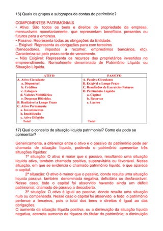 16) Quais os grupos e subgrupos de contas do patrimônio?

COMPONENTES PATRIMONIAIS
• Ativo: São todos os bens e direitos de propriedade da empresa,
mensuráveis monetariamente, que representam benefícios presentes ou
futuros para a empresa.
• Passivo: Representa todas as obrigações da Entidade.
– Exigível: Representa as obrigações para com terceiros
(fornecedores, impostos a recolher, empréstimos bancários, etc).
Caracteriza-se pelo prazo certo de vencimento.
– Não Exigível: Representa os recursos dos proprietários investidos no
empreendimento. Normalmente denominado de Patrimônio Líquido ou
Situação Líquida.

                   ATIVO                               PASSIVO
A. Ativo Circulante                   A. Passivo Circulante
   a. Disponível                      B. Exigível a Longo Prazo
   b. Créditos                        C. Resultados de Exercícios Futuros
   c. Estoques                        D. Patrimônio Líquido
  d. Valores Mobiliários                 a. Capital
   e. Despesas Diferidas                 b. Reservas
B. Realizável a Longo Prazo              c. Lucros
C. Ativo Permanente
  a. Investimentos
  b. Imobilizado
  c. Ativo Diferido
    Total                                Total

17) Qual o conceito de situação líquida patrimonial? Como ela pode se
apresentar?

Genericamente, a diferença entre o ativo e o passivo do patrimônio pode ser
chamada de situação líquida, podendo o patrimônio apresentar três
situações líquidas:
      1ª situação: O ativo é maior que o passivo, resultando uma situação
líquida ativa, também chamada positiva, superavitária ou favorável. Nessa
situação, em que se evidencia o chamado patrimônio líquido, é que aparece
o capital.
      2ª situação: O ativo é menor que o passivo, donde resulta uma situação
líquida passiva, também denominada negativa, deficitária ou desfavorável.
Nesse caso, todo o capital foi absorvido havendo ainda um déficit
patrimonial, chamado de passivo a descoberto.
      3ª situação: O ativo é igual ao passivo, donde resulta uma situação
nula ou compensada. Nesse caso o capital foi absorvido e todo o patrimônio
pertence a terceiros, pois o total dos bens e direitos é igual ao das
obrigações.
O aumento da situação líquida positiva, ou a diminuição da situação líquida
negativa, acarreta aumento da riqueza do titular do patrimônio; a diminuição
 