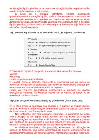 na situação líquida positiva ou aumento na situação liquida negativa resulta
em diminuição da riqueza patrimonial.
      O lucro ou o prejuízo, entretanto, embora modifiquem
quantitativamente a situação líquida, podem não representar a mudança de
uma situação positiva em negativa, ou vice-versa, pois a empresa pode
apresentar prejuízo em determinado exercício mas continuar com a situação
líquida positiva, embora diminuída, desde que a diminuição seja inferior ao
patrimônio líquido existente.

18) Demonstre graficamente as formas de situações líquidas patrimoniais.




O Patrimônio Líquido é composto por apenas três elementos básicos:
Capital;
Reservas;
Lucros ou prejuízos acumulados.
O Capital, como já definido, representa a importância que os sócios ou
acionistas entregaram a sociedade, bem como as importâncias geradas por
esta entidade e que esteja formalmente incorporada.
Lucros ou Prejuízos Acumulados representam o resultado da própria
evolução da entidade. As Reservas podem ser de capital, de lucros ou de
reavaliação de bens do ativo.

19) Quais as fontes de financiamento do patrimônio? Definir cada uma.

Se o ativo indica a aplicação dos capitais e o passivo a origem desses
capitais, teremos a representação, através das contas do passivo, das fontes
de financiamento para formação do ativo.
      Nas entidades com fins lucrativos (empresas), o patrimônio se forma
com a dotação de um capital inicial, aplicado por seu titular. Esse capital
sofrerá variações, aumentativas e diminutivas, mas será sempre a parcela
que pertence aos proprietários e que lhes caberá em caso de liquidação de
haveres e conseqüente paralisação das atividades patrimoniais.
      A atividade econômica não prescinde, entretanto, da utilização de
capitais de terceiros, seja como decorrência do próprio funcionamento da
empresa (fornecimento de matérias-primas, mercadorias e outros materiais),
 