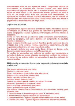 funcionamento maior de sua operação normal. Designam-se débitos de
financiamento as empresas que contraem dívidas para obter meios
financeiros que originem fundos para o aumento de suas disponibilidades,
sejam por breve tempo, ou um período mais extenso, podendo ser ainda a
curto ou em longo prazo. Para que possam fazer investimentos, ou
aplicações no momento em que adquirem este débito, que na verdade se
bem aplicado, trará lucro em curto prazo, dando tempo assim para efetuar o
pagamento da dívida adquirida em longo prazo.

21) Conceito de CONTA.

Representam os registros de débito e crédito da mesma natureza ou espécie
identificadas por um título que qualifica os elementos do patrimônio (bem,
direito, obrigação ou situação líquida) ou uma variação patrimonial (receitas e
despesas).
Conta é o nome técnico que identifica cada componente patrimonial (bem,
direito ou obrigação), bem como identifica um componente de resultado
(receita ou despesas).
Todos os acontecimentos que ocorrem durante a gestão patrimonial de uma
entidade, tais como compras, vendas, pagamentos, recebimentos, etc. são
registrados contabilmente em suas respectivas contas.
Por exemplo: dinheiro em caixa, conta Caixa; dinheiro em banco, conta
Banco; mercadorias em estoque, conta Mercadorias, etc.
As contas se apresentam em sistemas de contas que representam o
conjunto de todas as contas utilizadas nos registros contábeis da entidade.
As contas de um sistema podem ser agrupadas de acordo a natureza de
cada uma delas.

22) Quais são os elementos de uma conta e como ela pode ser representada
graficamente?

São seis os elementos de uma conta:
Título – é o nome da conta.
Data – marcação do tempo do fato (dia, mês e ano).
Histórico – é a narração do fato ocorrido.
Débito – estado de dívida da conta
Crédito – estado haver da conta
Saldo – é a diferença entre o débito e o crédito. Pode ser:
Devedor – quando débito maior que crédito.
Credor – quando débito menor que crédito.
Nulo – quando débito igual a crédito
São diversos os termos técnicos utilizados no uso das contas, entre os quais
podemos citar:
1. Título da conta - é a denominação da conta. É o nome da conta.
2. Abrir uma conta - significa iniciar a sua escrituração.
3. Debitar uma conta - significa registrar determinado valor em seu débito.
4. Creditar uma conta - significa registrar determinado valor em seu crédito.
 