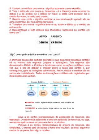 5. Conferir ou verificar uma conta - significa examinar a sua exatidão.
6. Tirar o saldo de uma conta ou balancear - é a diferença entre a soma do
débito e a do crédito; se o débito for maior, o saldo será devedor. Se o
crédito for maior, o saldo será credor.
7. Reabrir uma conta - significa reiniciar a sua escrituração quando ela se
acha encerrada, por não apresentar saldo.
8. Transferir uma conta - significa levar o seu saldo a débito ou a crédito de
outra conta.
A representação é feita através dos chamados Razonetes ou Contas em
forma de T




23) O que significa debitar e creditar uma conta?

A premissa básica das partidas dobradas é que para toda transação contábil
há no mínimo dois registros (origens e aplicações). Tais registros são
denominados Débito e Crédito e funcionam como as ações contábeis, uma
vez que o ato de debitar e creditar altera o saldo das contas e, por
conseguinte, gera as variações patrimoniais. Assim, debitar e creditar são os
verbos da contabilidade. Todas as transações contábeis são registradas por
meio desses dois verbos.




•       Ativo à as contas representativas de aplicações de recursos, são
debitadas. O débito está associado à idéia de aplicação de recursos, ou seja,
a empresa aplicou seus recursos em bens ou direitos.
•       Passivo à as contas representativas de origens de recursos, são
creditadas. O crédito está associado à fonte dos recursos, ou seja, alguém é
credor da empresa, tem algo a receber.
 
