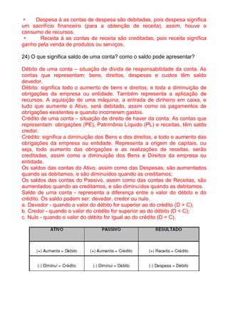 •   Despesa à as contas de despesa são debitadas, pois despesa significa
um sacrifício financeiro (para a obtenção de receita), assim, houve o
consumo de recursos.
 •     Receita à as contas de receita são creditadas, pois receita significa
ganho pela venda de produtos ou serviços.

24) O que significa saldo de uma conta? como o saldo pode apresentar?

Débito de uma conta – situação de dívida de responsabilidade da conta. As
contas que representam: bens, direitos, despesas e custos têm saldo
devedor.
Débito: significa todo o aumento de bens e direitos, e toda a diminuição de
obrigações da empresa ou entidade. Também representa a aplicação de
recursos. A aquisição de uma máquina, a entrada de dinheiro em caixa, e
tudo que aumente o Ativo, será debitado, assim como os pagamentos de
obrigações existentes e quando incorrerem gastos.
Crédito de uma conta – situação de direito de haver da conta. As contas que
representam: obrigações (PE), Patrimônio Líquido (PL) e receitas, têm saldo
credor.
Crédito: significa a diminuição dos Bens e dos direitos, e todo o aumento das
obrigações da empresa ou entidade. Representa a origem de capitais, ou
seja, todo aumento das obrigações e as realizações de receitas, serão
creditadas, assim como a diminuição dos Bens e Direitos da empresa ou
entidade.
Os saldos das contas do Ativo, assim como das Despesas, são aumentados
quando as debitamos, e são diminuídos quando as creditamos;
Os saldos das contas do Passivo, assim como das contas de Receitas, são
aumentados quando as creditamos, e são diminuídos quando as debitamos.
Saldo de uma conta - representa a diferença entre o valor do débito e do
crédito. Os saldo podem ser: devedor, credor ou nulo.
a. Devedor - quando o valor do débito for superior ao do crédito (D > C);
b. Credor - quando o valor do crédito for superior ao do débito (D < C);
c. Nulo - quando o valor do débito for igual ao do crédito (D = C).
 
