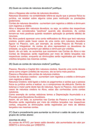 25) Quais as contas de natureza devedora? justifique.

Ativo e Despesa são contas de natureza devedora.
Natureza Devedora: na contabilidade refere-se aquilo que a pessoa física ou
jurídica, vai receber sobre alguma coisa para restituição ou prestações
posteriores.
Contas de natureza devedora - aumentam com registros a débito e diminuem
com registros a crédito.
Ativo e despesa têm natureza devedora, ou seja, os saldos das respectivas
contas são considerados "positivos" quando são devedores. As contas
tornam-se mais positivas quando recebem aplicação (e portanto débito) de
recursos.
No Ativo poderá aparecer uma conta retificadora do Ativo que terá natureza
credora, porém pode haver casos de uma conta com natureza devedora
figurar no Passivo, com, por exemplo, às contas Prejuízo do Período e
Capital a Integralizar. As contas do ativo representam os devedores da
entidade, os quais aumentam por débitos e diminuem por créditos.
Assim, de um lado, os aumentos que ocorrerem nas Contas do Ativo e nas
Contas de Despesas serão registrados por meio de débito lançados nas
respectivas contas, enquanto as diminuições serão registrados por meio de
créditos lançados nas mesmas contas.

26) Quais as contas de natureza credora? justifique.

Passivo, Receita e Capital têm natureza credora. Quando uma conta dessas
serve como origem (crédito) de recursos, ela se torna mais positiva.
Passivo e Receitas são contas de natureza credora.
Contas de natureza credora - aumentam com registros a crédito e diminuem
com registros a débito.
Natureza Credora: está ligado a todos os pagamentos e saídas que a pessoa
física ou jurídica venha a realizar, ou o compromisso de efetuá-lo. Dentro do
balanço a maior parte deste tipo de natureza, figura no Passivo, mas existem
casos de natureza credora no Ativo, estas são conhecidas como contas
redutoras.
Como exemplo de contas redutoras temos a Depreciação Acumulada e a
Provisão para Devedores Duvidosos.
Assim, de um lado, os aumentos nas Contas do Passivo e nas Contas de
Receitas serão registrados por meio de créditos lançados nas respectivas
contas, enquanto as diminuições serão registradas por meio de débitos
lançados nas mesmas contas.

27) Qual o procedimento para aumentar ou diminuir o saldo de cada um dos
grupos de contas abaixo:

a)contas do ativo
As contas de ATIVO, por terem saldo devedor, são aumentadas de valor por
DÉBITO e diminuídas por CRÉDITO.
 