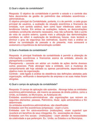 2) Qual o objeto da contabilidade?

Resposta: O objetivo da contabilidade é permitir o estudo e o controle dos
fatos decorrentes da gestão do patrimônio das entidades econômicos -
administrativas.
O objetivo principal da Contabilidade, portanto, é o de permitir, a cada grupo
principal de usuários, a avaliação da situação econômica e financeira da
entidade, num sentido estático, bem como fazer inferências sobre suas
tendências futuras. Em ambas as avaliações, todavia, as demonstrações
contábeis constituirão elemento necessário, mas não suficiente. Sob o ponto
de vista do usuário externo, quanto mais a utilização das demonstrações
contábeis se referir à exploração de tendências futuras, mais tenderá a
diminuir o grau de segurança das estimativas. Quanto mais a análise se
detiver na constatação do passado e do presente, mais acrescerá e
avolumará a importância da demonstração contábil.

3) Qual a finalidade da contabilidade?

Resposta: A principal finalidade da contabilidade é permitir a obtenção de
informações econômicas e financeiras acerca da entidade, através do
planejamento e controle.
Planejamento - consiste em adotar um modelo de ações dentre diversos
outros possíveis. Pode abranger toda a entidade, com a mudança do
comportamento até hoje adotado ou apenas parcialmente, dependendo do
objetivo maior da organização.
Controle - está ligado à análise da obediência das definições adotadas pela
organização, verificando o desempenho da empresa e se suas metas foram
atingidas.

4) Qual o campo de aplicação da contabilidade?

Resposta: O campo de aplicação são aziendas. Abrange todas as entidades
econômico-administrativas, até mesmo as pessoas de direito público, como a
União, os Estados, os Municípios, as Autarquias etc.
Entidades econômico-administrativas: são organizações que reúnem os
seguintes elementos: pessoas, Patrimônio, titular, ação administrativa e fim
determinado.
As entidades econômico-administrativas, são classificadas:
Entidades com fins econômicos (empresas) - visam o lucro.
Entidades com fim sócio-econômico (instituições), visam superávit que
reverterá em benefício de seus intregantes. Ex.: associações de classe
Entidades com fins sociais - (instituições) - visam atender às necessidades
da coletividade a que pertençam. Ex.: União, os Estados e os Municípios.
 
