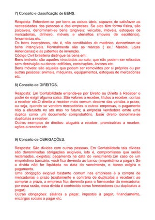 7) Conceito e classificação de BENS.

Resposta: Entendem-se por bens as coisas úteis, capazes de satisfazer as
necessidades das pessoas e das empresas. Se eles têm forma física, são
palpáveis, denominam-se bens tangíveis: veículos, imóveis, estoques de
mercadorias, dinheiro, móveis e utensílios (moveis de escritórios),
ferramentas etc.
Os bens incorpóreos, isto é, não constituídos de matérias, denominam-se
bens intangíveis. Normalmente são as marcas ( ex.: Mesbla, Lojas
Americanas) e as patentes de invenção.
Código Civil brasileiro distingue os bens em:
Bens imóveis: são aqueles vinculados ao solo, que não podem ser retirados
sem destruição ou danos: edifícios, construções, árvores etc.
Bens móveis: são aqueles que podem ser removidos por si próprios ou por
outras pessoas: animais, máquinas, equipamentos, estoques de mercadorias
etc.

8) Conceito de DIREITOS.

Resposta: Em Contabilidade entende-se por Direito ou Direito a Receber o
poder de exigir alguma coisa. São valores a receber, títulos a receber, contas
a receber etc.O direito a receber mais comum decorre das vendas a prazo,
ou seja, quando se vendem mercadorias a outras empresas, o pagamento
não é efetuado no ato mas no futuro; a empresa vendedora emite uma
duplica como um documento comprobatório. Esse direito denomina-se
duplicatas a receber.
Outros exemplos de direitos: aluguéis a receber, promissórias a receber,
ações a receber etc.


9) Conceito de OBRIGAÇÕES.

Resposta: São dívidas com outras pessoas. Em Contabilidade tais dívidas
são denominadas obrigações exigíveis, isto é, compromissos que serão
reclamados, exigidos: pagamento na data do vencimento.Em caso de um
empréstimo bancário, você fica devendo ao banco (empréstimo a pagar). Se
a dívida não for liquidada na data do vencimento, o banco exigirá o
pagamento.
Uma obrigação exigível bastante comum nas empresas é a compra de
mercadorias a prazo (exatamente o contrário de duplicatas a receber): ao
comprar a prazo, a empresa fica devendo para o fornecedor da mercadoria;
por essa razão, essa dívida é conhecida como fornecedores (ou duplicatas a
pagar).
Outras obrigações: salários a pagar, impostos a pagar, financiamento,
encargos sociais a pagar etc.
 