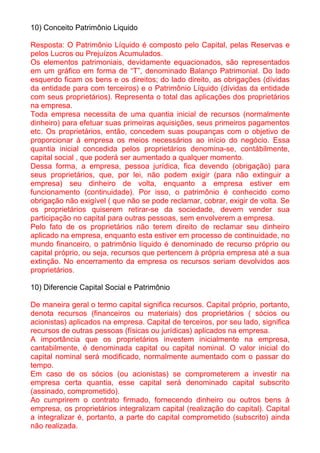 10) Conceito Patrimônio Liquido

Resposta: O Patrimônio Líquido é composto pelo Capital, pelas Reservas e
pelos Lucros ou Prejuízos Acumulados.
Os elementos patrimoniais, devidamente equacionados, são representados
em um gráfico em forma de “T”, denominado Balanço Patrimonial. Do lado
esquerdo ficam os bens e os direitos; do lado direito, as obrigações (dívidas
da entidade para com terceiros) e o Patrimônio Líquido (dívidas da entidade
com seus proprietários). Representa o total das aplicações dos proprietários
na empresa.
Toda empresa necessita de uma quantia inicial de recursos (normalmente
dinheiro) para efetuar suas primeiras aquisições, seus primeiros pagamentos
etc. Os proprietários, então, concedem suas poupanças com o objetivo de
proporcionar à empresa os meios necessários ao início do negócio. Essa
quantia inicial concedida pelos proprietários denomina-se, contábilmente,
capital social , que poderá ser aumentado a qualquer momento.
Dessa forma, a empresa, pessoa jurídica, fica devendo (obrigação) para
seus proprietários, que, por lei, não podem exigir (para não extinguir a
empresa) seu dinheiro de volta, enquanto a empresa estiver em
funcionamento (continuidade). Por isso, o patrimônio é conhecido como
obrigação não exigível ( que não se pode reclamar, cobrar, exigir de volta. Se
os proprietários quiserem retirar-se da sociedade, devem vender sua
participação no capital para outras pessoas, sem envolverem a empresa.
Pelo fato de os proprietários não terem direito de reclamar seu dinheiro
aplicado na empresa, enquanto esta estiver em processo de continuidade, no
mundo financeiro, o patrimônio líquido é denominado de recurso próprio ou
capital próprio, ou seja, recursos que pertencem à própria empresa até a sua
extinção. No encerramento da empresa os recursos seriam devolvidos aos
proprietários.

10) Diferencie Capital Social e Patrimônio

De maneira geral o termo capital significa recursos. Capital próprio, portanto,
denota recursos (financeiros ou materiais) dos proprietários ( sócios ou
acionistas) aplicados na empresa. Capital de terceiros, por seu lado, significa
recursos de outras pessoas (físicas ou jurídicas) aplicados na empresa.
A importância que os proprietários investem inicialmente na empresa,
cantabilmente, é denominada capital ou capital nominal. O valor inicial do
capital nominal será modificado, normalmente aumentado com o passar do
tempo.
Em caso de os sócios (ou acionistas) se comprometerem a investir na
empresa certa quantia, esse capital será denominado capital subscrito
(assinado, comprometido).
Ao cumprirem o contrato firmado, fornecendo dinheiro ou outros bens à
empresa, os proprietários integralizam capital (realização do capital). Capital
a integralizar é, portanto, a parte do capital comprometido (subscrito) ainda
não realizada.
 