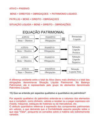 ATIVO = PASSIVO.

BENS + DIREITOS = OBRIGAÇOES + PATRIMONIO LIQUIDO.

PATR.LIQ = BENS + DIREITO - OBRIGAÇOES .

SITUAÇÃO LIQUIDA = BENS + DIREITO – OBRIGAÇÕES.




A diferença existente entre o total do Ativo (bens mais direitos) e o total das
obrigações denomina-se Situação Líquida Patrimonial. No Balanço
Patrimonial, ela é representada pelo grupo de elementos denominado
Patrimônio Líquido.

15) Que se entende por aspectos qualitativo e quantitativo do patrimônio?

Por aspecto qualitativo do patrimônio entende-se a natureza dos elementos
que o compõem, como dinheiro, valores a receber ou a pagar expressos em
moeda, máquinas, estoques de materiais ou de mercadorias, etc.
O atributo quantitativo refere-se à expressão dos componentes patrimoniais
em valores, o que demanda que a Contabilidade assuma posição sobre o
que seja "Valor", porquanto os conceitos sobre a matéria são extremamente
variados.
 