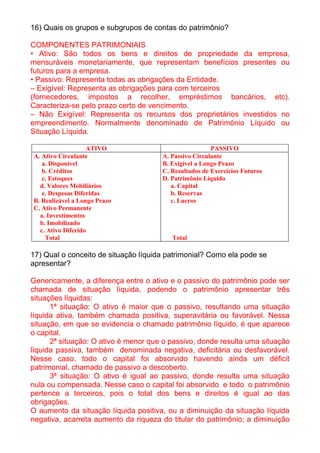 16) Quais os grupos e subgrupos de contas do patrimônio?

COMPONENTES PATRIMONIAIS
• Ativo: São todos os bens e direitos de propriedade da empresa,
mensuráveis monetariamente, que representam benefícios presentes ou
futuros para a empresa.
• Passivo: Representa todas as obrigações da Entidade.
– Exigível: Representa as obrigações para com terceiros
(fornecedores, impostos a recolher, empréstimos bancários, etc).
Caracteriza-se pelo prazo certo de vencimento.
– Não Exigível: Representa os recursos dos proprietários investidos no
empreendimento. Normalmente denominado de Patrimônio Líquido ou
Situação Líquida.

                   ATIVO                               PASSIVO
A. Ativo Circulante                   A. Passivo Circulante
   a. Disponível                      B. Exigível a Longo Prazo
   b. Créditos                        C. Resultados de Exercícios Futuros
   c. Estoques                        D. Patrimônio Líquido
  d. Valores Mobiliários                 a. Capital
   e. Despesas Diferidas                 b. Reservas
B. Realizável a Longo Prazo              c. Lucros
C. Ativo Permanente
  a. Investimentos
  b. Imobilizado
  c. Ativo Diferido
    Total                                Total

17) Qual o conceito de situação líquida patrimonial? Como ela pode se
apresentar?

Genericamente, a diferença entre o ativo e o passivo do patrimônio pode ser
chamada de situação líquida, podendo o patrimônio apresentar três
situações líquidas:
      1ª situação: O ativo é maior que o passivo, resultando uma situação
líquida ativa, também chamada positiva, superavitária ou favorável. Nessa
situação, em que se evidencia o chamado patrimônio líquido, é que aparece
o capital.
      2ª situação: O ativo é menor que o passivo, donde resulta uma situação
líquida passiva, também denominada negativa, deficitária ou desfavorável.
Nesse caso, todo o capital foi absorvido havendo ainda um déficit
patrimonial, chamado de passivo a descoberto.
      3ª situação: O ativo é igual ao passivo, donde resulta uma situação
nula ou compensada. Nesse caso o capital foi absorvido e todo o patrimônio
pertence a terceiros, pois o total dos bens e direitos é igual ao das
obrigações.
O aumento da situação líquida positiva, ou a diminuição da situação líquida
negativa, acarreta aumento da riqueza do titular do patrimônio; a diminuição
 