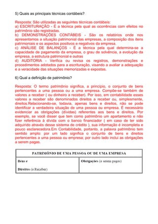 5) Quais as principais técnicas contábeis?

Resposta: São utilizadas as seguintes técnicas contábeis:
a) ESCRITURAÇÃO - É a técnica pela qual as ocorrências com efeitos no
patrimônio são registradas.
b) DEMONSTRAÇÕES CONTÁBEIS - São os relatórios onde nos
apresentamos a situação patrimonial das empresas, a composição dos itens
patrimoniais e os aspectos positivos e negativos da empresa.
c) ANÁLISE DE BALANÇOS - É a técnica pela qual determina-se a
capacidade de pagamento da empresa, o grau de solvência, a evolução da
empresa, a estrutura patrimonial e outras
d) AUDITORIA - Verifica ou revisa os registros, demonstrações e
procedimentos adotados para a escrituração, visando a avaliar a adequação
e a veracidade das situações memorizadas e expostas.

6) Qual a definição de patrimônio?

Resposta: O termo patrimônio significa, a princípio, o conjunto de bens
pertencentes a uma pessoa ou a uma empresa. Compõe-se também de
valores a receber ( ou dinheiro a receber). Por isso, em contabilidade esses
valores a receber são denominados direitos a receber ou, simplesmente,
direitos.Relacionando-se, todavia, apenas bens e direitos, não se pode
identificar a verdadeira situação de uma pessoa ou empresa. É necessário
evidenciar as obrigações (dívidas) referentes aos bens e direitos. Por
exemplo, se você disser que tem como patrimônio um apartamento e não
fizer referência à dívida com o banco financiador ( em caso de ter sido
adquirido através desse sistema de crédito ), sua informação é incompleta e
pouco esclarecedora.Em Contabilidade, portanto, a palavra patrimônio tem
sentido amplo: por um lado significa o conjunto de bens e direitos
pertencentes a uma pessoa ou empresa; por outro lado inclui as obrigações
a serem pagas.
 
