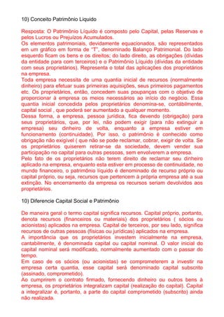 10) Conceito Patrimônio Liquido

Resposta: O Patrimônio Líquido é composto pelo Capital, pelas Reservas e
pelos Lucros ou Prejuízos Acumulados.
Os elementos patrimoniais, devidamente equacionados, são representados
em um gráfico em forma de “T”, denominado Balanço Patrimonial. Do lado
esquerdo ficam os bens e os direitos; do lado direito, as obrigações (dívidas
da entidade para com terceiros) e o Patrimônio Líquido (dívidas da entidade
com seus proprietários). Representa o total das aplicações dos proprietários
na empresa.
Toda empresa necessita de uma quantia inicial de recursos (normalmente
dinheiro) para efetuar suas primeiras aquisições, seus primeiros pagamentos
etc. Os proprietários, então, concedem suas poupanças com o objetivo de
proporcionar à empresa os meios necessários ao início do negócio. Essa
quantia inicial concedida pelos proprietários denomina-se, contábilmente,
capital social , que poderá ser aumentado a qualquer momento.
Dessa forma, a empresa, pessoa jurídica, fica devendo (obrigação) para
seus proprietários, que, por lei, não podem exigir (para não extinguir a
empresa) seu dinheiro de volta, enquanto a empresa estiver em
funcionamento (continuidade). Por isso, o patrimônio é conhecido como
obrigação não exigível ( que não se pode reclamar, cobrar, exigir de volta. Se
os proprietários quiserem retirar-se da sociedade, devem vender sua
participação no capital para outras pessoas, sem envolverem a empresa.
Pelo fato de os proprietários não terem direito de reclamar seu dinheiro
aplicado na empresa, enquanto esta estiver em processo de continuidade, no
mundo financeiro, o patrimônio líquido é denominado de recurso próprio ou
capital próprio, ou seja, recursos que pertencem à própria empresa até a sua
extinção. No encerramento da empresa os recursos seriam devolvidos aos
proprietários.

10) Diferencie Capital Social e Patrimônio

De maneira geral o termo capital significa recursos. Capital próprio, portanto,
denota recursos (financeiros ou materiais) dos proprietários ( sócios ou
acionistas) aplicados na empresa. Capital de terceiros, por seu lado, significa
recursos de outras pessoas (físicas ou jurídicas) aplicados na empresa.
A importância que os proprietários investem inicialmente na empresa,
cantabilmente, é denominada capital ou capital nominal. O valor inicial do
capital nominal será modificado, normalmente aumentado com o passar do
tempo.
Em caso de os sócios (ou acionistas) se comprometerem a investir na
empresa certa quantia, esse capital será denominado capital subscrito
(assinado, comprometido).
Ao cumprirem o contrato firmado, fornecendo dinheiro ou outros bens à
empresa, os proprietários integralizam capital (realização do capital). Capital
a integralizar é, portanto, a parte do capital comprometido (subscrito) ainda
não realizada.
 