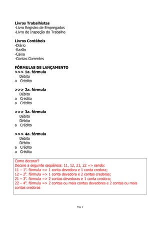 Livros Trabalhistas
-Livro Registro de Empregados
-Livro de Inspeção do Trabalho

Livros Contábeis
-Diário
-Razão
-Caixa
-Contas Correntes

FÓRMULAS DE LANÇAMENTO
>>> 1a. fórmula
  Débito
a Crédito

>>> 2a. fórmula
  Débito
a Crédito
a Crédito

>>> 3a. fórmula
  Débito
  Débito
a Crédito

>>> 4a. fórmula
  Débito
  Débito
a Crédito
a Crédito

Como decorar?
Decore a seguinte seqüência: 11, 12, 21, 22 => sendo:
11 – 1a. fórmula => 1 conta devedora e 1 conta credora;
12 – 2a. fórmula => 1 conta devedora e 2 contas credoras;
21 – 3a. fórmula => 2 contas devedoras e 1 conta credora;
22 – 4a. fórmula => 2 contas ou mais contas devedores e 2 contas ou mais
contas credoras




                                    Pág. 2
 