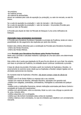 -de produtos;
-de matérias primas;
-de material de almoxarifado,
devem ser avaliados pelo custo de aquisição (ou produção), ou valor de mercado, se este for
menor.

Se o custo de aquisição (ou produção) < valor de mercado = não há provisão.
Se o custo de aquisição (ou produção) > valor de mercado = há provisão (Provisão para
Ajuste ao Valor de Mercado)

A Provisão para Ajuste do Valor de Mercado de Estoques é uma conta retificadora de
Estoques.


PROVISÃO PARA DEVEDORES DUVIDOSOS
A Provisão para Devedores Duvidosos é baseada no princípio da Prudência, tendo em vista a
possibilidade de não pagamento das duplicatas por parte dos clientes.

Existem dois critérios diferentes para a constituição da Provisão para Devedores Duvidosos:
-critério das Perdas Prováveis;
-critério das Perdas Efetivas.

>>> Provisão para Devedores Duvidosos pelas Perdas Prováveis
Neste caso a provisão é calculada mediante a aplicação de uma taxa sobre uma determinada
base de cálculo.

Este critério não é aceito para legislação do IR para fins de cálculo do Lucro Real. No entanto,
com base no princípio da Prudência, as entidades devem continuar constituindo a provisão.

A base de cálculo da provisão é formada a partir do montante de Duplicatas a Receber, no
encerramento do exercício social, desde que as Duplicatas a Receber estejam ligadas com as
atividades operacionais da empresa.

Do montante total de Duplicatas a Receber, não devem compor a base de cálculo da
provisão:
-créditos com PJ de Direito Público ou empresa sob o seu controle;
-vendas com reserva de domínio, alienação fiduciária, operações com garantia real;
-créditos com coligadas, controladas, controladoras, interligadas ou associadas de qualquer
forma;
-créditos junto a instituições financeiras, demais instituições autorizadas pelo Banco Central e
sociedades de fundos de investimentos;
-créditos com administrador, sócio ou acionista, titular ou com o seu cônjuge ou parente até
3o. grau, inclusive afins;
-créditos adquiridos com co-obrigação;
-créditos que não tenham transitados pelas contas de resultado;
-créditos relativos a bem arrendados, no caso de entidades que trabalhem com arrendamento
mercantil.


                                             Pág. 2
 