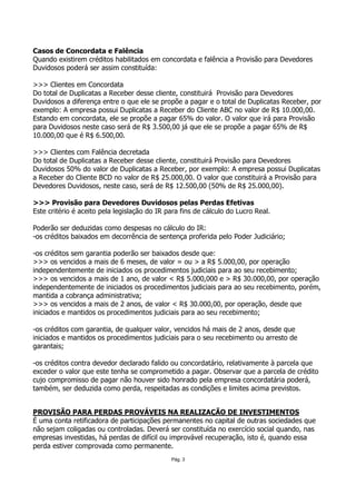 Casos de Concordata e Falência
Quando existirem créditos habilitados em concordata e falência a Provisão para Devedores
Duvidosos poderá ser assim constituída:

>>> Clientes em Concordata
Do total de Duplicatas a Receber desse cliente, constituirá Provisão para Devedores
Duvidosos a diferença entre o que ele se propõe a pagar e o total de Duplicatas Receber, por
exemplo: A empresa possui Duplicatas a Receber do Cliente ABC no valor de R$ 10.000,00.
Estando em concordata, ele se propõe a pagar 65% do valor. O valor que irá para Provisão
para Duvidosos neste caso será de R$ 3.500,00 já que ele se propõe a pagar 65% de R$
10.000,00 que é R$ 6.500,00.

>>> Clientes com Falência decretada
Do total de Duplicatas a Receber desse cliente, constituirá Provisão para Devedores
Duvidosos 50% do valor de Duplicatas a Receber, por exemplo: A empresa possui Duplicatas
a Receber do Cliente BCD no valor de R$ 25.000,00. O valor que constituirá a Provisão para
Devedores Duvidosos, neste caso, será de R$ 12.500,00 (50% de R$ 25.000,00).

>>> Provisão para Devedores Duvidosos pelas Perdas Efetivas
Este critério é aceito pela legislação do IR para fins de cálculo do Lucro Real.

Poderão ser deduzidas como despesas no cálculo do IR:
-os créditos baixados em decorrência de sentença proferida pelo Poder Judiciário;

-os créditos sem garantia poderão ser baixados desde que:
>>> os vencidos a mais de 6 meses, de valor = ou > a R$ 5.000,00, por operação
independentemente de iniciados os procedimentos judiciais para ao seu recebimento;
>>> os vencidos a mais de 1 ano, de valor < R$ 5.000,000 e > R$ 30.000,00, por operação
independentemente de iniciados os procedimentos judiciais para ao seu recebimento, porém,
mantida a cobrança administrativa;
>>> os vencidos a mais de 2 anos, de valor < R$ 30.000,00, por operação, desde que
iniciados e mantidos os procedimentos judiciais para ao seu recebimento;

-os créditos com garantia, de qualquer valor, vencidos há mais de 2 anos, desde que
iniciados e mantidos os procedimentos judiciais para o seu recebimento ou arresto de
garantais;

-os créditos contra devedor declarado falido ou concordatário, relativamente à parcela que
exceder o valor que este tenha se comprometido a pagar. Observar que a parcela de crédito
cujo compromisso de pagar não houver sido honrado pela empresa concordatária poderá,
também, ser deduzida como perda, respeitadas as condições e limites acima previstos.


PROVISÃO PARA PERDAS PROVÁVEIS NA REALIZAÇÃO DE INVESTIMENTOS
É uma conta retificadora de participações permanentes no capital de outras sociedades que
não sejam coligadas ou controladas. Deverá ser constituída no exercício social quando, nas
empresas investidas, há perdas de difícil ou improvável recuperação, isto é, quando essa
perda estiver comprovada como permanente.
                                              Pág. 3
 