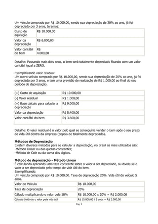 Um veículo comprado por R$ 10.000,00, sendo sua depreciação de 20% ao ano, já foi
depreciado por 3 anos, teremos:
Custo de            R$ 10.000,00
aquisição
Valor da            R$ 6.000,00
depreciação
Valor contábil      R$
do bem              4.000,00

Detalhe: Passando mais dois anos, o bem será totalmente depreciado ficando com um valor
contábil igual a ZERO.

Exemplificando valor residual:
Um outro veículo comprado por R$ 10.000,00, sendo sua depreciação de 20% ao ano, já foi
depreciado por 3 anos, e tem uma previsão de realização de R$ 1.000,00 ao final do seu
período de depreciação.

(+) Custo de aquisição                     R$ 10.000,00
(-) Valor residual                         R$ 1.000,00
(=) Base cálculo para calcular a           R$ 9.000,00
depreciação
Valor da depreciação                       R$ 5.400,00
Valor contábil do bem                      R$ 3.600,00


Detalhe: O valor residual é o valor pelo qual se conseguiria vender o bem após o seu prazo
de vida útil dentro da empresa (depois de totalmente depreciado).

Métodos de Depreciação
Existem diversos métodos para se calcular a depreciação, no Brasil os mais utilizados são:
-Método Linear ou das quotas constantes;
-Método de Cole ou da soma dos dígitos.

Método de depreciação - Método Linear
É calculando aplicando uma taxa constante sobre o valor a ser depreciado, ou divide-se o
valor a ser depreciado pelo tempo de vida útil do bem.
Exemplificando:
Um veículo comprado por R$ 10.000,00. Taxa de depreciação 20%. Vida útil do veículo 5
anos.
Valor do Veículo                                     R$ 10.000,00
Taxa de depreciação                                  20%
Cálculo multiplicando o valor pela 10%               R$ 10.000,00 x 20% = R$ 2.000,00
Cálculo dividindo o valor pela vida útil             R$ 10.000,00 / 5 anos = R$ 2.000,00
                                                    Pág. 2
 