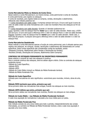 Conta Mercadorias Mista ou Sistema de Conta Única
Nesse sistema a conta Mercadorias é, ao mesmo tempo, conta patrimonial e conta de resultado.
É conta patrimonial, pois registra os estoques.
É conta de resultado, pois registra todas as compras, vendas, devoluções e abatimentos.
Utilizando este método podemos ter:
1-) conta mercadoria com saldo credor: A empresa sempre terá lucro. O lucro será igual à soma do
valor do saldo credor da conta mercadorias com o valor do inventário físico dos estoques ao fim do
período.
2-) conta mercadoria com saldo devedor: Quando o é devedor poderemos ter:
Lucro: Quando o valor do estoque final for maior que o valor do saldo devedor. Neste caso, o RCM
será de lucro. O lucro será igual a diferença entre o valor do estoque final e o valor do saldo devedor.
Prejuízo: Quando o valor do estoque final for menor que o valor do saldo devedor. Neste caso, o
RCM será de prejuízo. O prejuízo será igual a diferença entre o valor do saldo devedor e o valor do
estoque final.

Conta Mercadorias Desdobrada
Nesse método a conta Mercadorias apenas a função de conta patrimonial, pois é utilizada apenas para
registro dos estoques. As compras, vendas, devoluções e abatimentos são desdobrados em contas
específicas. Estas contas específicas são consideradas contas de resultado, sendo:
-Despesas (Compras, Abatimentos sobre Vendas e Devoluções de Vendas);
-Receitas (Vendas, Devoluções de Compras, Abatimentos sobre Compras).

CONTROLE DE ESTOQUES PERMANENTE OU INVENTÁRIO PERMANENTE
Neste sistema o controle do valor dos estoques é contínuo.
Para o controle contínuo dos estoques, deve-se adotar algum critério. Entre os controles de estoques
existentes temos:
-Método do Custo Específico;
-Método PEPS;
-Método UEPS;
-Método do Custo Médio (móvel) ou Método da Média Ponderada Variável;
-Método da Média Ponderada Fixa.

Método do Custo Específico
Utilizado para mercadorias de valor significativo: automóveis para revendas, imóveis, obras de arte,
etc.

Método PEPS (primeiro que entra, primeiro que sai)
Dá-se primeiro saída nas mercadorias mais antigas, ficando nos estoques as mais recentes.

Método UEPS (último que entra, primeiro que sai)
Dá-se primeiro saídas nas mercadorias mais recentes, ficando nos estoques as mais antigas.

Método do Custo Médio – (ou Método de Média Ponderada Variável)
A cada nova aquisição de mercadorias é calculada uma nova média para os custos.

Método da Média Ponderada Fixa
Este método consiste de uma única média para todo o período, independentemente das vendas
intercaladas, ao contrário do Método da Média Ponderada Variável, onde a cada nova aquisição é
apurada uma nova média.




                                                  Pág. 2
 