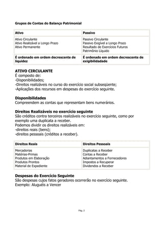 Grupos de Contas do Balanço Patrimonial

Ativo                                      Passivo

Ativo Circulante                           Passivo Circulante
Ativo Realizável a Longo Prazo             Passivo Exigível a Longo Prazo
Ativo Permanente                           Resultado de Exercícios Futuros
                                           Patrimônio Líquido

É ordenado em ordem decrescente de         É ordenado em ordem decrescente de
liquidez                                   exigibilidadade


ATIVO CIRCULANTE
É composto de:
-Disponibilidades;
-Direitos realizáveis no curso do exercício social subseqüente;
-Aplicações dos recursos em despesas do exercício seguinte.

Disponibilidades
Compreendem as contas que representam bens numerários.

Direitos Realizáveis no exercício seguinte
São créditos contra terceiros realizáveis no exercício seguinte, como por
exemplo uma duplicata a receber.
Podemos dividir os direitos realizáveis em:
-direitos reais (bens);
-direitos pessoais (créditos a receber).

Direitos Reais                             Direitos Pessoais

Mercadorias                                Duplicatas a Receber
Matérias-Primas                            Contas a Receber
Produtos em Elaboração                     Adiantamentos a Fornecedores
Produtos Prontos                           Impostos a Recuperar
Material de Expediente                     Dividendos a Receber


Despesas do Exercício Seguinte
São despesas cujos fatos geradores ocorrerão no exercício seguinte.
Exemplo: Aluguéis a Vencer




                                       Pág. 2
 