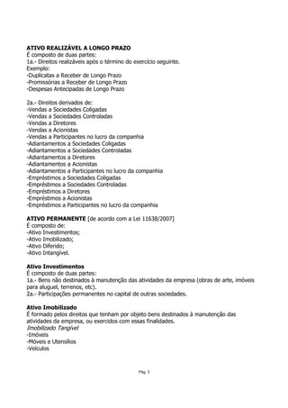 ATIVO REALIZÁVEL A LONGO PRAZO
É composto de duas partes:
1a.- Direitos realizáveis após o término do exercício seguinte.
Exemplo:
-Duplicatas a Receber de Longo Prazo
-Promissórias a Receber de Longo Prazo
-Despesas Antecipadas de Longo Prazo

2a.- Direitos derivados de:
-Vendas a Sociedades Coligadas
-Vendas a Sociedades Controladas
-Vendas a Diretores
-Vendas a Acionistas
-Vendas a Participantes no lucro da companhia
-Adiantamentos a Sociedades Coligadas
-Adiantamentos a Sociedades Controladas
-Adiantamentos a Diretores
-Adiantamentos a Acionistas
-Adiantamentos a Participantes no lucro da companhia
-Empréstimos a Sociedades Coligadas
-Empréstimos a Sociedades Controladas
-Empréstimos a Diretores
-Empréstimos a Acionistas
-Empréstimos a Participantes no lucro da companhia

ATIVO PERMANENTE [de acordo com a Lei 11638/2007]
É composto de:
-Ativo Investimentos;
-Ativo Imobilizado;
-Ativo Diferido;
-Ativo Intangível.

Ativo Investimentos
É composto de duas partes:
1a.- Bens não destinados à manutenção das atividades da empresa (obras de arte, imóveis
para aluguel, terrenos, etc).
2a.- Participações permanentes no capital de outras sociedades.

Ativo Imobilizado
É formado pelos direitos que tenham por objeto bens destinados à manutenção das
atividades da empresa, ou exercidos com essas finalidades.
Imobilizado Tangível
-Imóveis
-Móveis e Utensílios
-Veículos



                                              Pág. 3
 