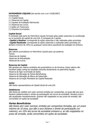 PATRIMÔNIO LÍQUIDO [de acordo com a Lei 11638/2007]
Composição:
(+) Capital Social.
(+) Reservas de Capital.
(+) Ajustes de Avaliação Patrimonial.
(+) Reservas de Lucros.
(-) Ações em Tesouraria.
(-) Prejuízos Acumulados.

Capital Social
É composto pela parte do Patrimônio Líquido formada pelas ações subscritas na constituição
ou no aumento do capital de uma S/A. É composto de 2 partes:
-Capital a Realizar: corresponde às ações subscritas e não realizadas pelos acionistas.
-Capital Realizado: corresponde às ações subscritas e realizadas pelos acionistas em
dinheiro (mínimo de 10%) ou quaisquer outros bens suscetíveis de avaliação em dinheiro.

Reservas
São valores acumulativos no Patrimônio Líquido para uso posterior.
Temos:
-Reservas de Capital;
-Reservas de Reavaliação;
-Reservas de Lucros.

Reservas de Capital
São geradas por valores recebidos dos proprietários ou de terceiros. Esses valores não
transitam pelas contas de resultado entrando diretamente no patrimônio líquido.
-Reserva de Ágio na Emissão de Ações
-Reserva de Alienação de Partes Beneficiárias
-Reserva de Alienação de Bônus de Subscrição
-Reserva de Correção Monetária do Capital Realizado

Ações
São títulos representativos do Capital Social de uma S/A.

Debêntures
São títulos de créditos com valor nominal emitidos por companhias, os quais dão aos seus
titulares (debenturistas) o direito de participação nos lucros da sociedade. Rendem juros e
são atualizados monetariamente. Quando não resgatados no seu prazo de emissão, são
convertidos em ações da sociedade.

Partes Beneficiárias
São títulos sem valor nominal, emitidos por companhias fechadas, por um prazo
máximo de 10 anos, que dão a seus titulares o direito de participação (no
máximo), em 10% dos lucros da sociedade emissora e, se não resgatados no
prazo de emissão, serão convertidos em ações da sociedade.


                                             Pág. 5
 