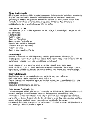 Bônus de Subscrição
São títulos de créditos emitidos pelas companhias no limite do capital autorizado no estatuto,
os quais a seus titulares o direito de subscreverem ações da companhia, mediante a
apresentação do título e pagamento do preço de emissão das ações, sendo que os atuais
acionistas compradores têm preferência na aquisição dos bônus. Não dão direito a
participação nos lucros e não são convertidos em ações.

Reservas de Lucros
Tem origem no Lucro Líquido, representa um dos pedaços do Lucro Líquido no processo de
sua destinação.
É composto de:
-Reserva Legal;
-Reservas Estatutárias;
-Reservas para Contingências;
-Reserva para Retenção de Lucros;
-Reservas de Lucros a Realizar;
-Reserva Especial;
-Reserva para Incentivos Fiscais.

Reserva Legal
Do lucro do exercício, 5% serão aplicados, antes de qualquer outra destinação, na
constituição da reserva legal, sendo que o saldo desta reserva não poderá exceder a 20% do
capital social realizado + correção monetária do capital social.

Limite obrigatório: 20% do capital social + correção monetária do capital social.
Limite facultativo: quando a soma da reserva de legal + reservas de capital atingir 30% do
capital social, torna-se facultativa a destinação do lucro para constituição da reserva legal.

Reserva Estatutária
O estatuto da companhia, poderá criar reservas desde que, para cada uma:
-indique de modo preciso e completo, a sua finalidade;
-fixe os critérios para determinar a parcela anual do lucro líquido que será destinado à sua
constituição;
-estabeleça o limite máximo da reserva.

Reserva para Contingências
A assembléia geral poderá, por proposta dos órgãos da administração, destinar parte do lucro
líquido à formação de reserva com a finalidade de compensar, em exercício futuro, a
diminuição do lucro decorrentes de perda julgado provável, cujo valor possa ser estimado.
A proposta dos órgãos da administração deverá indicar a causa da perda prevista e justificar,
com as razões de prudência que a recomendem, a constituição da reserva.
A reserva será revertida no exercício em que deixarem de existir as razões que justificarem a
sua constituição ou em que ocorrer a perda.




                                              Pág. 6
 