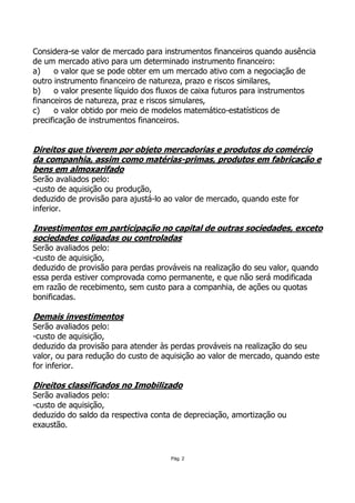 Considera-se valor de mercado para instrumentos financeiros quando ausência
de um mercado ativo para um determinado instrumento financeiro:
a)     o valor que se pode obter em um mercado ativo com a negociação de
outro instrumento financeiro de natureza, prazo e riscos similares,
b)     o valor presente líquido dos fluxos de caixa futuros para instrumentos
financeiros de natureza, praz e riscos simulares,
c)     o valor obtido por meio de modelos matemático-estatísticos de
precificação de instrumentos financeiros.


Direitos que tiverem por objeto mercadorias e produtos do comércio
da companhia, assim como matérias-primas, produtos em fabricação e
bens em almoxarifado
Serão avaliados pelo:
-custo de aquisição ou produção,
deduzido de provisão para ajustá-lo ao valor de mercado, quando este for
inferior.

Investimentos em participação no capital de outras sociedades, exceto
sociedades coligadas ou controladas
Serão avaliados pelo:
-custo de aquisição,
deduzido de provisão para perdas prováveis na realização do seu valor, quando
essa perda estiver comprovada como permanente, e que não será modificada
em razão de recebimento, sem custo para a companhia, de ações ou quotas
bonificadas.

Demais investimentos
Serão avaliados pelo:
-custo de aquisição,
deduzido da provisão para atender às perdas prováveis na realização do seu
valor, ou para redução do custo de aquisição ao valor de mercado, quando este
for inferior.

Direitos classificados no Imobilizado
Serão avaliados pelo:
-custo de aquisição,
deduzido do saldo da respectiva conta de depreciação, amortização ou
exaustão.



                                     Pág. 2
 