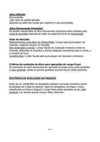Ativo Diferido
Será avaliado:
-pelo valor do capital aplicado,
deduzido do saldo das contas que registrem a sua amortização.

Ativo Permanente Intangível
Os direitos classificados no Ativo Permanente Intangível serão avaliados pelo
custo de aquisição deduzido do saldo da respectiva conta de amortização.

Valor de Mercado
Matérias-Primas e dos Bens de Almoxarifado: o preço pelo qual possam ser
repostos, mediante compra no mercado.
Bens destinados à venda: o preço líquido de realização mediante venda no
mercado, deduzidos os impostos e demais despesas necessárias para a venda, e
a margem de lucro.
Investimentos: o valor líquido pelo qual possam ser alienados a terceiros.


Critérios de avaliação do Ativo para operações de Longo Prazo
Os elementos do ativo decorrentes de operação de longo prazo serão ajustados
à valor presente, sendo os demais ajustados quando houver efeito relevante.


CRITÉRIOS DE AVALIAÇÃO DO PASSIVO

Antes da Lei 11638/2007 as obrigações sujeitas à correção monetária seriam
atualizadas até a data do balanço. Agora as obrigações, encargos e riscos
classificados no Passivo Exigível a Longo Prazo serão ajustadas ao seu valor
presente e as demais quando houver efeito relevante.




                                      Pág. 3
 