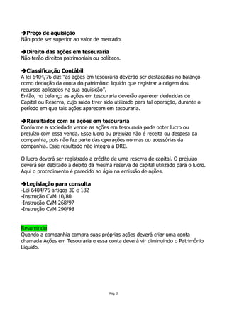 Preço de aquisição
Não pode ser superior ao valor de mercado.

  Direito das ações em tesouraria
Não terão direitos patrimoniais ou políticos.

   Classificação Contábil
A lei 6404/76 diz: “as ações em tesouraria deverão ser destacadas no balanço
como dedução da conta do patrimônio líquido que registrar a origem dos
recursos aplicados na sua aquisição”.
Então, no balanço as ações em tesouraria deverão aparecer deduzidas de
Capital ou Reserva, cujo saldo tiver sido utilizado para tal operação, durante o
período em que tais ações aparecem em tesouraria.

  Resultados com as ações em tesouraria
Conforme a sociedade vende as ações em tesouraria pode obter lucro ou
prejuízo com essa venda. Esse lucro ou prejuízo não é receita ou despesa da
companhia, pois não faz parte das operações normas ou acessórias da
companhia. Esse resultado não integra a DRE.

O lucro deverá ser registrado a crédito de uma reserva de capital. O prejuízo
deverá ser debitado a débito da mesma reserva de capital utilizado para o lucro.
Aqui o procedimento é parecido ao ágio na emissão de ações.

   Legislação para consulta
-Lei 6404/76 artigos 30 e 182
-Instrução CVM 10/80
-Instrução CVM 268/97
-Instrução CVM 290/98


Resumindo
Quando a companhia compra suas próprias ações deverá criar uma conta
chamada Ações em Tesouraria e essa conta deverá vir diminuindo o Patrimônio
Líquido.




                                       Pág. 2
 