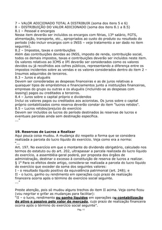 7 – VALOR ADICIONADO TOTAL A DISTRIBUIR (soma dos itens 5 e 6)
8 – DISTRIBUIÇÃO DO VALOR ADICIONADO (soma dos itens 8.1 a 8.5)
8.1 – Pessoal e encargos
Nesse item deverão ser incluídos os encargos com férias, 13º salário, FGTS,
alimentação, transporte, etc., apropriados ao custo do produto ou resultado do
período (não incluir encargos com o INSS – veja tratamento a ser dado no item
seguinte).
8.2 – Impostos, taxas e contribuições
Além das contribuições devidas ao INSS, imposto de renda, contribuição social,
todos os demais impostos, taxas e contribuições deverão ser incluídos neste item.
Os valores relativos ao ICMS e IPI deverão ser considerados como os valores
devidos ou já recolhidos aos cofres públicos, representando a diferença entre os
impostos incidentes sobre as vendas e os valores considerados dentro do item 2 –
Insumos adquiridos de terceiros.
8.3 – Juros e aluguéis
Devem ser consideradas as despesas financeiras e as de juros relativas a
quaisquer tipos de empréstimos e financiamentos junto a instituições financeiras,
empresas do grupo ou outras e os aluguéis (incluindo-se as despesas com
leasing) pagos ou creditados a terceiros.
8.4 – Juros sobre o capital próprio e dividendos
Inclui os valores pagos ou creditados aos acionistas. Os juros sobre o capital
próprio contabilizados como reserva deverão constar do item "lucros retidos".
8.5 – Lucros retidos/prejuízo do exercício
Devem ser incluídos os lucros do período destinados às reservas de lucros e
eventuais parcelas ainda sem destinação específica.
...”


19. Reservas de Lucros a Realizar
Aqui pouca coisa mudou. A mudança diz respeito a forma que se considera
realizada a parcela do lucro líquido do exercício. Veja como era a norma:
“...
Art. 197. No exercício em que o montante do dividendo obrigatório, calculado nos
termos do estatuto ou do art. 202, ultrapassar a parcela realizada do lucro líquido
do exercício, a assembléia-geral poderá, por proposta dos órgãos de
administração, destinar o excesso à constituição de reserva de lucros a realizar.
§ 1o Para os efeitos deste artigo, considera-se realizada a parcela do lucro líquido
do exercício que exceder da soma dos seguintes valores:
I - o resultado líquido positivo da equivalência patrimonial (art. 248); e
II - o lucro, ganho ou rendimento em operações cujo prazo de realização
financeira ocorra após o término do exercício social seguinte.
...”

Preste atenção, pois só mudou alguns trechos do item II acima. Veja como ficou
(vou negritar e grifar as mudanças para facilitar):
“II – o lucro, rendimento ou ganho líquidos em operações ou contabilização
de ativo e passivo pelo valor de mercado, cujo prazo de realização financeira
ocorra após o término do exercício social seguinte”.
                                       Pág. 11
 