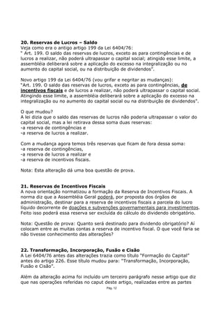 20. Reservas de Lucros – Saldo
Veja como era o antigo artigo 199 da Lei 6404/76:
“ Art. 199. O saldo das reservas de lucros, exceto as para contingências e de
lucros a realizar, não poderá ultrapassar o capital social; atingido esse limite, a
assembléia deliberará sobre a aplicação do excesso na integralização ou no
aumento do capital social, ou na distribuição de dividendos”.

Novo artigo 199 da Lei 6404/76 (vou grifar e negritar as mudanças):
“Art. 199. O saldo das reservas de lucros, exceto as para contingências, de
incentivos fiscais e de lucros a realizar, não poderá ultrapassar o capital social.
Atingindo esse limite, a assembléia deliberará sobre a aplicação do excesso na
integralização ou no aumento do capital social ou na distribuição de dividendos”.

O que mudou?
A lei dizia que o saldo das reservas de lucros não poderia ultrapassar o valor do
capital social, mas a lei retirava dessa soma duas reservas:
-a reserva de contingências e
-a reserva de lucros a realizar.

Com a mudança agora temos três reservas que ficam de fora dessa soma:
-a reserva de contingências,
-a reserva de lucros a realizar e
-a reserva de incentivos fiscais.

Nota: Esta alteração dá uma boa questão de prova.


21. Reservas de Incentivos Fiscais
A nova orientação normatizou a formação da Reserva de Incentivos Fiscais. A
norma diz que a Assembléia Geral poderá, por proposta dos órgãos de
administração, destinar para a reserva de incentivos fiscais a parcela do lucro
líquido decorrente de doações e subvenções governamentais para investimentos.
Feito isso poderá essa reserva ser excluída do cálculo do dividendo obrigatório.

Nota: Questão de prova: Quanto será destinado para dividendo obrigatório? Aí
colocam entre as muitas contas a reserva de incentivo fiscal. O que você faria se
não tivesse conhecimento das alterações?


22. Transformação, Incorporação, Fusão e Cisão
A Lei 6404/76 antes das alterações trazia como título “Formação do Capital”
antes do artigo 226. Esse título mudou para: “Transformação, Incorporação,
Fusão e Cisão”.

Além da alteração acima foi incluído um terceiro parágrafo nesse artigo que diz
que nas operações referidas no caput deste artigo, realizadas entre as partes
                                        Pág. 12
 