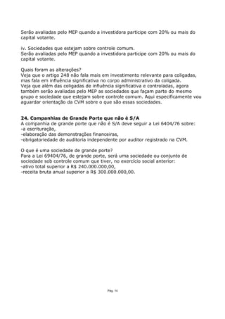 Serão avaliadas pelo MEP quando a investidora participe com 20% ou mais do
capital votante.

iv. Sociedades que estejam sobre controle comum.
Serão avaliadas pelo MEP quando a investidora participe com 20% ou mais do
capital votante.

Quais foram as alterações?
Veja que o artigo 248 não fala mais em investimento relevante para coligadas,
mas fala em influência significativa no corpo administrativo da coligada.
Veja que além das coligadas de influência significativa e controladas, agora
também serão avaliadas pelo MEP as sociedades que façam parte do mesmo
grupo e sociedade que estejam sobre controle comum. Aqui especificamente vou
aguardar orientação da CVM sobre o que são essas sociedades.


24. Companhias de Grande Porte que não é S/A
A companhia de grande porte que não é S/A deve seguir a Lei 6404/76 sobre:
-a escrituração,
-elaboração das demonstrações financeiras,
-obrigatoriedade de auditoria independente por auditor registrado na CVM.

O que é uma sociedade de grande porte?
Para a Lei 69404/76, de grande porte, será uma sociedade ou conjunto de
sociedade sob controle comum que tiver, no exercício social anterior:
-ativo total superior a R$ 240.000.000,00,
-receita bruta anual superior a R$ 300.000.000,00.




                                     Pág. 14
 