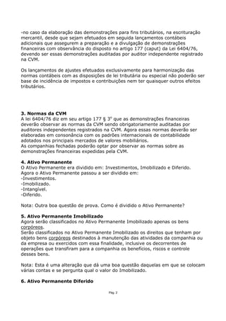-no caso da elaboração das demonstrações para fins tributários, na escrituração
mercantil, desde que sejam efetuados em seguida lançamentos contábeis
adicionais que assegurem a preparação e a divulgação de demonstrações
financeiras com observância do disposto no artigo 177 (caput) da Lei 6404/76,
devendo ser essas demonstrações auditadas por auditor independente registrado
na CVM.

Os lançamentos de ajustes efetuados exclusivamente para harmonização das
normas contábeis com as disposições de lei tributária ou especial não poderão ser
base de incidência de impostos e contribuições nem ter quaisquer outros efeitos
tributários.




3. Normas da CVM
A lei 6404/76 diz em seu artigo 177 § 3o que as demonstrações financeiras
deverão observar as normas da CVM sendo obrigatoriamente auditadas por
auditores independentes registrados na CVM. Agora essas normas deverão ser
elaboradas em consonância com os padrões internacionais de contabilidade
adotados nos principais mercados de valores mobiliários.
As companhias fechadas poderão optar por observar as normas sobre as
demonstrações financeiras expedidas pela CVM.

4. Ativo Permanente
O Ativo Permanente era dividido em: Investimentos, Imobilizado e Diferido.
Agora o Ativo Permanente passou a ser dividido em:
-Investimentos.
-Imobilizado.
-Intangível.
-Diferido.

Nota: Outra boa questão de prova. Como é dividido o Ativo Permanente?

5. Ativo Permanente Imobilizado
Agora serão classificados no Ativo Permanente Imobilizado apenas os bens
corpóreos.
Serão classificados no Ativo Permanente Imobilizado os direitos que tenham por
objeto bens corpóreos destinados à manutenção das atividades da companhia ou
da empresa ou exercidos com essa finalidade, inclusive os decorrentes de
operações que transfiram para a companhia os benefícios, riscos e controle
desses bens.

Nota: Esta é uma alteração que dá uma boa questão daquelas em que se colocam
várias contas e se pergunta qual o valor do Imobilizado.

6. Ativo Permanente Diferido

                                      Pág. 2
 