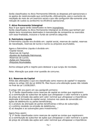 Serão classificados no Ativo Permanente Diferido as despesas pré-operacionais e
os gastos de reestruturação que contribuirão, efetivamente, para o aumento do
resultado de mais de um exercício social e que não configurem tão-somente uma
redução de custos ou acréscimo na eficiência operacional.

7. Ativo Permanente Intangível
Aqui é que agora serão classificados os bens incorpóreos.
Serão classificados no Ativo Permanente Intangível os direitos que tenham por
objeto bens incorpóreos destinados à manutenção da companhia ou exercidos
com essa finalidade, inclusive o fundo de comércio adquirido.

8. Patrimônio Líquido
O Patrimônio Líquido era dividido em: capital social, reservas de capital, reservas
de reavaliação, reservas de lucros e lucros ou prejuízos acumulados.

Agora o Patrimônio Líquido é dividido em:
-Capital Social.
-Reservas de Capital.
-Ajustes de Avaliação Patrimonial.
-Reservas de Lucros.
-Ações em Tesouraria.
-Prejuízos Acumulados.

Acima coloquei grifo e negrito para destacar o que surgiu de novidade.

Nota: Alteração que pode virar questão de concurso.


8.1. Reservas de Capital
Antes das alterações o que era classificado como reserva de capital? A resposta
estava no artigo 182 da Lei 6404/76. Mas houve uma alteração quase não notada
no final da Lei 11638/2007.

O artigo 182 era assim em seu parágrafo primeiro:
“§ 1º Serão classificadas como reservas de capital as contas que registrarem:
a) a contribuição do subscritor de ações que ultrapassar o valor nominal e a parte
do preço de emissão das ações sem valor nominal que ultrapassar a importância
destinada à formação do capital social, inclusive nos casos de conversão em
ações de debêntures ou partes beneficiárias;
b) o produto da alienação de partes beneficiárias e bônus de subscrição;
c) o prêmio recebido na emissão de debêntures;
d) as doações e as subvenções para investimento.”

Agora ficou assim:
“§ 1º Serão classificadas como reservas de capital as contas que registrarem:
a) a contribuição do subscritor de ações que ultrapassar o valor nominal e a parte
do preço de emissão das ações sem valor nominal que ultrapassar a importância

                                        Pág. 3
 