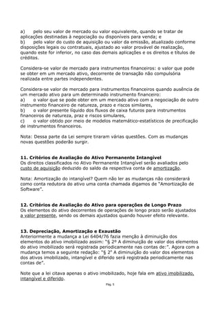 a)    pelo seu valor de mercado ou valor equivalente, quando se tratar de
aplicações destinadas à negociação ou disponíveis para venda; e
b)    pelo valor do custo de aquisição ou valor da emissão, atualizado conforme
disposições legais ou contratuais, ajustado ao valor provável de realização,
quando este for inferior, no caso das demais aplicações e os direitos e títulos de
créditos.

Considera-se valor de mercado para instrumentos financeiros: o valor que pode
se obter em um mercado ativo, decorrente de transação não compulsória
realizada entre partes independentes.

Considera-se valor de mercado para instrumentos financeiros quando ausência de
um mercado ativo para um determinado instrumento financeiro:
a)    o valor que se pode obter em um mercado ativo com a negociação de outro
instrumento financeiro de natureza, prazo e riscos similares,
b)    o valor presente líquido dos fluxos de caixa futuros para instrumentos
financeiros de natureza, praz e riscos simulares,
c)    o valor obtido por meio de modelos matemático-estatísticos de precificação
de instrumentos financeiros.

Nota: Dessa parte da Lei sempre tiraram várias questões. Com as mudanças
novas questões poderão surgir.


11. Critérios de Avaliação do Ativo Permanente Intangível
Os direitos classificados no Ativo Permanente Intangível serão avaliados pelo
custo de aquisição deduzido do saldo da respectiva conta de amortização.

Nota: Amortização do intangível? Quem não ler as mudanças não considerará
como conta redutora do ativo uma conta chamada digamos de “Amortização de
Software”.


12. Critérios de Avaliação do Ativo para operações de Longo Prazo
Os elementos do ativo decorrentes de operações de longo prazo serão ajustados
a valor presente, sendo os demais ajustados quando houver efeito relevante.


13. Depreciação, Amortização e Exaustão
Anteriormente a mudança a Lei 6404/76 fazia menção à diminuição dos
elementos do ativo imobilizado assim: “§ 2º A diminuição de valor dos elementos
do ativo imobilizado será registrada periodicamente nas contas de:”. Agora com a
mudança temos a seguinte redação: “§ 2o A diminuição do valor dos elementos
dos ativos imobilizado, intangível e diferido será registrada periodicamente nas
contas de”.

Note que a lei citava apenas o ativo imobilizado, hoje fala em ativo imobilizado,
intangível e diferido.
                                        Pág. 5
 