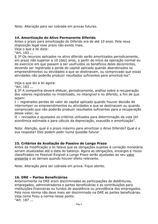 Nota: Alteração para ser cobrada em provas futuras.


14. Amortização do Ativo Permanente Diferido
Antes o prazo para amortização do Diferido era de até 10 anos. Pela nova
disposição legal esse prazo não existe mais.
Veja o que a lei dizia:
“Art. 183 ...
§ 3º Os recursos aplicados no ativo diferido serão amortizados periodicamente,
em prazo não superior a 10 (dez) anos, a partir do início da operação normal ou
do exercício em que passem a ser usufruídos os benefícios deles decorrentes,
devendo ser registrada a perda do capital aplicado quando abandonados os
empreendimentos ou atividades a que se destinavam, ou comprovado que essas
atividades não poderão produzir resultados suficientes para amortizá-los”.

Veja o que diz a lei agora:
“Art. 183 ...
§ 3º A companhia deverá efetuar, periodicamente, análise sobre a recuperação
dos valores registrados no imobilizado, no intangível e no diferido, a fim de que
sejam:
I – registrados perdas de valor do capital aplicado quando houver decisão de
interromper os empreendimentos ou atividades a que se destinavam ou quando
comprovado que não poderão produzir resultados suficientes para a recuperação
desse valor; ou
II – revisados e ajustados os critérios utilizados para determinação da vida útil
econômica estimada e para cálculo da depreciação, exaustão e amortização”.

Nota: Atenção, qual é o prazo máximo para amortizar o Ativo Diferido? Qual é a
sua resposta? Eles podem pedir numa questão futura!


15. Critérios de Avaliação do Passivo de Longo Prazo
Antes da modificação a lei falava que as obrigações sujeitas à correção monetária
seriam atualizadas até a data do balanço. Agora as obrigações, encargos e riscos
classificados no Passível Exigível a Longo Prazo serão ajustadas ao seu valor
presente e as demais quando houver efeito relevante.

Nota: Alteração para ser cobrada em prova. Fique atento.


16. DRE – Partes Beneficiárias
Anteriormente na DRE eram discriminadas as participações de debêntures,
empregados, administradores e partes beneficiárias e as contribuições para
instituições financeiras ou fundos de assistência ou previdência dos empregados.
Pela nova norma não deve mais ser discriminado na DRE as partes beneficiárias.
Veja como ficou a norma nesse ponto:
“Art. 187 ...
                                       Pág. 6
 