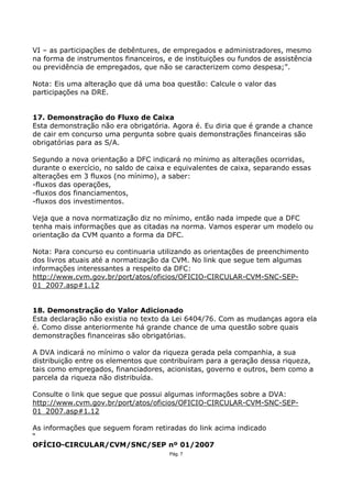 VI – as participações de debêntures, de empregados e administradores, mesmo
na forma de instrumentos financeiros, e de instituições ou fundos de assistência
ou previdência de empregados, que não se caracterizem como despesa;”.

Nota: Eis uma alteração que dá uma boa questão: Calcule o valor das
participações na DRE.


17. Demonstração do Fluxo de Caixa
Esta demonstração não era obrigatória. Agora é. Eu diria que é grande a chance
de cair em concurso uma pergunta sobre quais demonstrações financeiras são
obrigatórias para as S/A.

Segundo a nova orientação a DFC indicará no mínimo as alterações ocorridas,
durante o exercício, no saldo de caixa e equivalentes de caixa, separando essas
alterações em 3 fluxos (no mínimo), a saber:
-fluxos das operações,
-fluxos dos financiamentos,
-fluxos dos investimentos.

Veja que a nova normatização diz no mínimo, então nada impede que a DFC
tenha mais informações que as citadas na norma. Vamos esperar um modelo ou
orientação da CVM quanto a forma da DFC.

Nota: Para concurso eu continuaria utilizando as orientações de preenchimento
dos livros atuais até a normatização da CVM. No link que segue tem algumas
informações interessantes a respeito da DFC:
http://www.cvm.gov.br/port/atos/oficios/OFICIO-CIRCULAR-CVM-SNC-SEP-
01_2007.asp#1.12


18. Demonstração do Valor Adicionado
Esta declaração não existia no texto da Lei 6404/76. Com as mudanças agora ela
é. Como disse anteriormente há grande chance de uma questão sobre quais
demonstrações financeiras são obrigatórias.

A DVA indicará no mínimo o valor da riqueza gerada pela companhia, a sua
distribuição entre os elementos que contribuíram para a geração dessa riqueza,
tais como empregados, financiadores, acionistas, governo e outros, bem como a
parcela da riqueza não distribuída.

Consulte o link que segue que possui algumas informações sobre a DVA:
http://www.cvm.gov.br/port/atos/oficios/OFICIO-CIRCULAR-CVM-SNC-SEP-
01_2007.asp#1.12

As informações que seguem foram retiradas do link acima indicado
“
OFÍCIO-CIRCULAR/CVM/SNC/SEP nº 01/2007
                                       Pág. 7
 