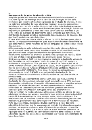 ...
Demonstração do Valor Adicionado – DVA
A riqueza gerada pela empresa, medida no conceito de valor adicionado, é
calculada a partir da diferença entre o valor de sua produção e o dos bens
produzidos por terceiros utilizados no processo de produção da empresa. A atual
e a potencial aplicações do valor adicionado mostram o aspecto econômico e
social que o seu conceito envolve: (i) como índice de avaliação do desempenho
na geração da riqueza, ao medir a eficiência da empresa na utilização dos fatores
de produção, comparando o valor das saídas com o valor das entradas, e (ii)
como índice de avaliação do desempenho social à medida que demonstra, na
distribuição da riqueza gerada, a participação dos empregados, do Governo, dos
Agentes Financiadores e dos Acionistas.
O valor adicionado demonstra, ainda, a efetiva contribuição da empresa, dentro
de uma visão global de desempenho, para a geração de riqueza da economia na
qual está inserida, sendo resultado do esforço conjugado de todos os seus fatores
de produção..
A Demonstração do Valor Adicionado, que também pode integrar o Balanço
Social, constitui, desse modo, uma importante fonte de informações à medida
que apresenta esse conjunto de elementos que permitem a análise do
desempenho econômico da empresa, evidenciando a geração de riqueza, assim
como dos efeitos sociais produzidos pela distribuição dessa riqueza.
Dentro dessa visão, a CVM vem incentivando e apoiando a divulgação voluntária
de informações de natureza social, tendo, inclusive, já em 1992, apoiado e
estimulado a divulgação da DVA, por meio do Parecer de Orientação CVM nº
24/92. No Ofício Circular CVM/SNC/SEP/ no 01/00, a CVM sugeriu a utilização de
modelo elaborado pela Fundação Instituto de Pesquisa Contábeis, Atuariais e
Financeiras da USP (FIPECAFI). Além disso, fez incluir no anteprojeto de
reformulação da Lei nº 6.404/76 a obrigatoriedade da divulgação da
Demonstração do Valor Adicionado e de informações de natureza social e de
produtividade.
Considerando que as companhias abertas vêm, cada vez mais, aderindo à
divulgação de informações de natureza social, principalmente a DVA, e, dentro
desse caráter voluntário de divulgação, objetivando orientar e incentivar aquelas
empresas que ainda não aderiram, estamos apresentando um modelo
simplificado de Demonstração do Valor Adicionado (baseado em modelo
elaborado pela FIPECAFI) com instruções para o seu preenchimento.
Pode-se verificar, no modelo abaixo, a utilização do critério de cálculo do valor
adicionado com base nas vendas, o que torna mais simples a elaboração da DVA
e mais fácil seu entendimento, uma vez que, assim, o valor adicionado fica
relacionado com os princípios contábeis utilizados nas demonstrações contábeis
tradicionais, possibilitando sua conciliação com a demonstração do resultado.
Parte-se, desse modo, das receitas brutas e subtrai-se o valor dos bens
adquiridos de terceiros que foi incorporado ao produto final alienado ou serviço
prestado, para que se conheça o valor efetivamente gerado pela companhia.
Deve-se destacar, ainda, que a depreciação de ativos avaliados pelo custo de
aquisição deve ser subtraída do valor adicionado bruto para se calcular o valor
adicionado líquido, não devendo ser classificados tais valores como retenções do
lucro do período.
                                      Pág. 8
 