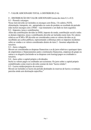 7 - VALOR ADICIONADO TOTAL A DISTRIBUIR (5+6)

8 – DISTRIBUIÇÃO DO VALOR ADICIONADO (soma dos itens 8.1 a 8.5)
8.1 - Pessoal e encargos
Nesse item deverão ser incluídos os encargos com férias, 13o salário, FGTS,
alimentação, transporte, etc., apropriados ao custo do produto ou resultado do período
(não incluir encargos com o INSS – veja tratamento a ser dado no item seguinte).
8.2 - Impostos, taxas e contribuições
Além das contribuições devidas ao INSS, imposto de renda, contribuição social e todos
os demais impostos, taxas e contribuições deverão ser incluídos neste item. Os valores
relativos ao ICMS e IPI deverão ser considerados como os valores devidos ou já
recolhidos aos cofres públicos, representando a diferença entre os impostos incidentes
sobre as vendas e os valores considerados dentro do item 2 - Insumos adquiridos de
terceiros.
8.3 - Juros e aluguéis
Devem ser consideradas as despesas financeiras e as de juros relativas a quaisquer tipos
de empréstimos e financiamentos junto a instituições financeiras, empresas do grupo ou
outras e os aluguéis (incluindo-se as despesas com leasing) pagos ou creditados a
terceiros.
8.4 - Juros sobre o capital próprio e dividendos
Inclui os valores pagos ou creditados aos acionistas. Os juros sobre o capital próprio
contabilizados como reserva deverão constar do item “lucros retidos”.
8.5 - Lucros retidos/prejuízo do exercício
Devem ser incluídos os lucros do período destinados às reservas de lucros e eventuais
parcelas ainda sem destinação específica.”




                                          Pág. 3
 