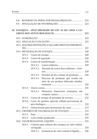 SUMÁRIO                                                                                                              15

    9.8. REVERSÃO DA PERDA POR DESVALORIZAÇÃO.................. 222
    9.9. DIVULGAÇÃO DE INFORMAÇÕES ....................................... 223

10. ESTOQUES - APLICABILIDADE DO CPC 16 (R1) APÓS A CO-
    LHEITA DOS ATIVOS BIOLÓGICOS............................................. 225

    10.1. INTRODUÇÃO .........................................................................                       225
    10.2. APLICAÇÃO E EXCEÇÕES .....................................................                                 225
    10.3. ALGUMAS DEFINIÇÕES E ESCLARECIMENTOS IMPORTAN-
          TES ....................................................................................................   227
    10.4. MENSURAÇÃO DE ESTOQUE ................................................                                     228
          10.4.1. Custos do estoque ......................................................                           228
          10.4.2. Custos de aquisição ....................................................                           228
          10.4.3. Custos de transformação ............................................                               229
                      10.4.3.1. Custos indiretos........................................                             229
                      10.4.3.2. Alocação de custos fixos indiretos - Crité-
                                          rios ............................................................          229
                      10.4.3.3. Períodos de alto volume de produção ......                                           230
                      10.4.3.4. Processo de produção que resulta em
                                          mais de um produto fabricado simulta-
                                          neamente ..................................................                230
          10.4.4. Outros custos..............................................................                        231
                      10.4.4.1. Elementos financeiros constantes nas
                                          compras a prazo........................................                    231
          10.4.5. Custos de estoque de prestador de serviços ...............                                         232
          10.4.6. Custo do produto agrícola colhido proveniente de
                      ativo biológico ............................................................                   232
          10.4.7. Outras formas para mensuração do custo ..................                                          233
    10.5. CRITÉRIOS DE VALORIZAÇÃO DE ESTOQUE .....................                                                  233
          10.5.1. Peps ............................................................................                  234
          10.5.2. Custo médio ponderado .............................................                                234
    10.6. VALOR REALIZÁVEL LÍQUIDO ..............................................                                    235
          10.6.1. Critérios para redução dos estoques ao valor realizá-
                      vel líquido...................................................................                 235
                      10.6.1.1. Estimativas do valor realizável líquido .....                                        236
 