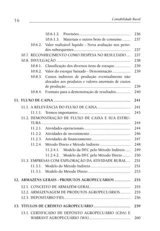 16                                                                                     Contabilidade Rural



                   10.6.1.2. Provisões...................................................                  236
                   10.6.1.3. Materiais e outros bens de consumo ........                                   237
           10.6.2. Valor realizável líquido - Nova avaliação nos perío-
                   dos subsequentes ........................................................               237
     10.7. RECONHECIMENTO COMO DESPESA NO RESULTADO ....                                                   237
     10.8. DIVULGAÇÃO .........................................................................            238
           10.8.1. Classificação dos diversos itens de estoque................                             239
           10.8.2. Valor do estoque baixado - Denominação ..................                               239
           10.8.3. Custos indiretos de produção eventualmente não
                   alocados aos produtos e valores anormais de custos
                   de produção ................................................................            239
           10.8.4. Formato para a demonstração de resultados ..............                                240

11. FLUXO DE CAIXA ......................................................................... 241
     11.1. A RELEVÂNCIA DO FLUXO DE CAIXA .................................                                241
           11.1.1. Termos importantes ....................................................                 243
     11.2. DEMONSTRAÇÃO DE FLUXO DE CAIXA E SUA ESTRU-
           TURA ........................................................................................   244
           11.2.1. Atividades operacionais ..............................................                  244
           11.2.2. Atividades de investimento ........................................                     246
           11.2.3. Atividades de financiamento ......................................                      247
           11.2.4. Método Direto e Método Indireto ..............................                          248
                    11.2.4.1. Modelo da DFC pelo Método Indireto .....                                     249
                    11.2.4.2. Modelo da DFC pelo Método Direto ........                                    250
     11.3. EMPRESAS COM EXPLORAÇÃO DA ATIVIDADE RURAL ....                                                 251
           11.3.1. Modelo do Método Indireto .......................................                       251
           11.3.1. Modelo do Método Direto ..........................................                      253

12. ARMAZÉNS GERAIS - PRODUTOS AGROPECUÁRIOS ............... 255
     12.1. CONCEITO DE ARMAZÉM GERAL ........................................ 255
     12.2. ARMAZENAGEM DE PRODUTOS AGROPECUÁRIOS .......... 255
     12.3. DEPOSITÁRIO FIEL ................................................................. 256

13. TÍTULOS DE CRÉDITO AGROPECUÁRIO ................................... 259
     13.1. CERTIFICADO DE DEPÓSITO AGROPECUÁRIO (CDA) E
           WARRANT AGROPECUÁRIO (WA).........................................                              260
 