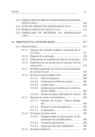 SUMÁRIO                                                                                               17

    13.2. CERTIFICADO DE DIREITOS CREDITÓRIOS DO AGRONE-
          GÓCIO (CDCA) ....................................................................... 266
    13.3. LETRA DE CRÉDITO DO AGRONEGÓCIO (LCA) ................ 270
    13.4. REGRAS COMUNS AO CDCA E À LCA .................................. 272
    13.5. CERTIFICADO DE RECEBÍVEIS DO AGRONEGÓCIO
          (CRA)........................................................................................ 273

14. TRIBUTAÇÃO NA ATIVIDADE RURAL ........................................ 277

    14.1. PESSOA FÍSICA ........................................................................     277
          14.1.1. Apuração do resultado mediante escrituração do Li-
                  vro Caixa ....................................................................     277
          14.1.2. Dispensa de escrituração ............................................              278
          14.1.3. Arbitramento do resultado por falta de escrituração ..                             279
          14.1.4. Exploração de um mesmo imóvel rural por mais de
                  uma pessoa ............................................................            279
          14.1.5. Resultado produzido por imóvel rural de proprieda-
                  de comum do casal .....................................................            279
          14.1.6. Receita bruta da atividade rural..................................                 280
                  14.1.6.1. Valores integrantes....................................                  280
                  14.1.6.2. Vendas para recebimento a prazo .............                            282
                  14.1.6.3. Comprovação............................................                  282
                  14.1.6.4. Adiantamentos recebidos por conta de sa-
                              fra não colhida ..........................................             282
                  14.1.6.5. Vendas com preço final sujeito à variação                                283
          14.1.7. Despesas de custeio e investimentos ..........................                     283
                  14.1.7.1. Dedução das receitas - Valores abrangi-
                              dos ............................................................       283
                  14.1.7.2. Dedução no mês do pagamento................                              285
                  14.1.7.3. Comprovação............................................                  285
          14.1.8. Declaração de ajuste anual .........................................               285
                  14.1.8.1. Obrigatoriedade de apresentação do De-
                              monstrativo da Atividade Rural ................                        285
                  14.1.8.2. Formas de apresentação ...........................                       286
                  14.1.8.3. Opção pelo desconto simplificado............                             286
          14.1.9. Resultado tributável ...................................................           287
 