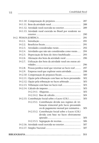18                                                                                 Contabilidade Rural



             14.1.10.
                    Compensação de prejuízos .........................................                 287
             14.1.11.
                    Bens da atividade rural ...............................................            288
             14.1.12.
                    Atividade rural exercida no exterior...........................                    289
             14.1.13.
                    Atividade rural exercida no Brasil por residente no
                    exterior .......................................................................   290
     14.2. PESSOA JURÍDICA ...................................................................         291
           14.2.1. Introdução ..................................................................       291
           14.2.2. Benefícios fiscais .........................................................        291
           14.2.3. Atividades consideradas rurais ...................................                  292
           14.2.4. Atividades que não são consideradas como rurais .....                               294
           14.2.5. Depreciação de bens do Ativo Imobilizado ................                           295
           14.2.6. Alienação dos bens da atividade rural ........................                      296
           14.2.7. Utilização dos bens da atividade rural em outras ati-
                    vidades ........................................................................   296
           14.2.8. Pessoa jurídica rural que retornar ao lucro real .........                          297
           14.2.9. Empresa rural que explorar outra atividade ...............                          298
           14.2.10. Compensação de prejuízos fiscais ..............................                    300
           14.2.11. Opção pela tributação com base no lucro presumido                                  302
           14.2.12. Opção pela tributação no lucro arbitrado ..................                        303
           14.2.13. Tributação com base no lucro real..............................                    303
           14.2.14. Cálculo do imposto ....................................................            303
                    14.2.14.1. Alíquotas...................................................            303
                    14.2.14.2. Base de cálculo..........................................               304
           14.2.15. Contribuição Social sobre o Lucro (CSL)...................                         305
                    14.2.15.1. Contribuição devida nos regimes de tri-
                                  butação trimestral pelo lucro presumido
                                  ou de pagamento mensal por estimativa ..                             305
                    14.2.15.2. Contribuição Social sobre o Lucro (CSL)
                                  devida com base no lucro efetivamente
                                  apurado.....................................................         305
                    14.2.15.3. Segregação de receitas...............................                   306
           14.2.16. Atividade rural exercida no exterior...........................                    307
           14.2.17. Simples Nacional ........................................................          307

BIBLIOGRAFIA ..................................................................................... 311
 