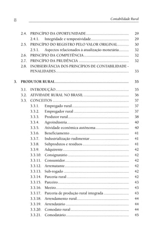 8                                                                                 Contabilidade Rural



     2.4. PRINCÍPIO DA OPORTUNIDADE...........................................                       29
          2.4.1. Integridade e tempestividade......................................                  29
     2.5. PRINCÍPIO DO REGISTRO PELO VALOR ORIGINAL ...........                                      30
          2.5.1. Aspectos relacionados à atualização monetária ..........                            32
     2.6. PRINCÍPIO DA COMPETÊNCIA .............................................                     32
     2.7. PRINCÍPIO DA PRUDÊNCIA ..................................................                  32
     2.8. INOBSERVÂNCIA DOS PRINCÍPIOS DE CONTABILIDADE -
          PENALIDADES .........................................................................      33

3. PRODUTOR RURAL .......................................................................            35

     3.1. INTRODUÇÃO .........................................................................       35
     3.2. ATIVIDADE RURAL NO BRASIL .............................................                    36
     3.3. CONCEITOS ............................................................................     37
          3.3.1. Empregado rural .........................................................           37
          3.3.2. Empregador rural .......................................................            37
          3.3.3. Produtor rural.............................................................         38
          3.3.4. Agroindústria..............................................................         40
          3.3.5. Atividade econômica autônoma .................................                      40
          3.3.6. Beneficiamento ...........................................................          41
          3.3.7. Industrialização rudimentar .......................................                 41
          3.3.8. Subprodutos e resíduos ..............................................               41
          3.3.9. Adquirente ..................................................................       42
          3.3.10. Consignatário .............................................................        42
          3.3.11. Consumidor................................................................         42
          3.3.12. Arrematante ................................................................       42
          3.3.13. Sub-rogado .................................................................       42
          3.3.14. Parceria rural ..............................................................      42
          3.3.15. Parceiro .......................................................................   43
          3.3.16. Meeiro.........................................................................    43
          3.3.17. Parceria de produção rural integrada .........................                     43
          3.3.18. Arrendamento rural ....................................................            44
          3.3.19. Arrendatário ...............................................................       44
          3.3.20. Comodato rural ..........................................................          44
          3.3.21. Comodatário ...............................................................        45
 