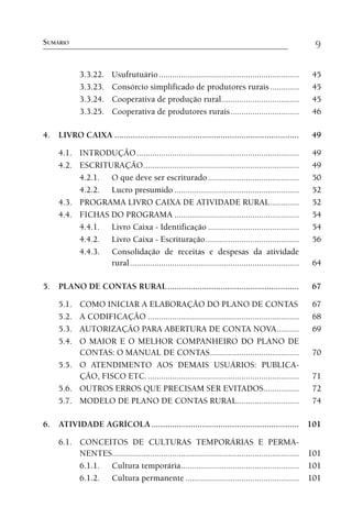 SUMÁRIO                                                                                                 9

             3.3.22.     Usufrutuário ...............................................................   45
             3.3.23.     Consórcio simplificado de produtores rurais .............                      45
             3.3.24.     Cooperativa de produção rural...................................               45
             3.3.25.     Cooperativa de produtores rurais ...............................               46

4. LIVRO CAIXA ................................................................................         49

     4.1. INTRODUÇÃO .........................................................................          49
     4.2. ESCRITURAÇÃO ......................................................................           49
          4.2.1. O que deve ser escriturado .........................................                   50
          4.2.2. Lucro presumido ........................................................               52
     4.3. PROGRAMA LIVRO CAIXA DE ATIVIDADE RURAL .............                                         52
     4.4. FICHAS DO PROGRAMA ........................................................                   54
          4.4.1. Livro Caixa - Identificação .........................................                  54
          4.4.2. Livro Caixa - Escrituração ..........................................                  56
          4.4.3. Consolidação de receitas e despesas da atividade
                 rural ............................................................................     64

5. PLANO DE CONTAS RURAL .........................................................                      67

     5.1. COMO INICIAR A ELABORAÇÃO DO PLANO DE CONTAS                                                  67
     5.2. A CODIFICAÇÃO ....................................................................            68
     5.3. AUTORIZAÇÃO PARA ABERTURA DE CONTA NOVA ..........                                            69
     5.4. O MAIOR E O MELHOR COMPANHEIRO DO PLANO DE
          CONTAS: O MANUAL DE CONTAS ........................................                           70
     5.5. O ATENDIMENTO AOS DEMAIS USUÁRIOS: PUBLICA-
          ÇÃO, FISCO ETC. ....................................................................          71
     5.6. OUTROS ERROS QUE PRECISAM SER EVITADOS ................                                       72
     5.7. MODELO DE PLANO DE CONTAS RURAL............................                                   74

6. ATIVIDADE AGRÍCOLA ................................................................ 101

     6.1. CONCEITOS DE CULTURAS TEMPORÁRIAS E PERMA-
          NENTES.................................................................................... 101
          6.1.1. Cultura temporária ..................................................... 101
          6.1.2. Cultura permanente ................................................... 101
 