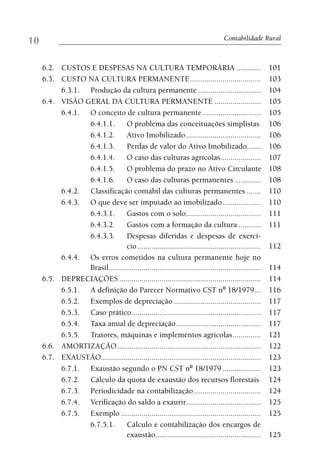 10                                                                                Contabilidade Rural



     6.2. CUSTOS E DESPESAS NA CULTURA TEMPORÁRIA ............                                        101
     6.3. CUSTO NA CULTURA PERMANENTE ...................................                             103
          6.3.1. Produção da cultura permanente ...............................                       104
     6.4. VISÃO GERAL DA CULTURA PERMANENTE .......................                                   105
          6.4.1. O conceito de cultura permanente .............................                       105
                 6.4.1.1.        O problema das conceituações simplistas                              106
                 6.4.1.2.        Ativo Imobilizado .....................................              106
                 6.4.1.3.        Perdas de valor do Ativo Imobilizado.......                          106
                 6.4.1.4.        O caso das culturas agrícolas ....................                   107
                 6.4.1.5.        O problema do prazo no Ativo Circulante                              108
                 6.4.1.6.        O caso das culturas permanentes .............                        108
          6.4.2. Classificação contábil das culturas permanentes .......                              110
          6.4.3. O que deve ser imputado ao imobilizado ...................                           110
                 6.4.3.1.        Gastos com o solo.....................................               111
                 6.4.3.2.        Gastos com a formação da cultura ...........                         111
                 6.4.3.3.        Despesas diferidas e despesas de exercí-
                                 cio .............................................................    112
          6.4.4. Os erros cometidos na cultura permanente hoje no
                 Brasil ...........................................................................   114
     6.5. DEPRECIAÇÕES ......................................................................         114
          6.5.1. A definição do Parecer Normativo CST nº 18/1979 ...                                  116
          6.5.2. Exemplos de depreciação ...........................................                  117
          6.5.3. Caso prático................................................................         117
          6.5.4. Taxa anual de depreciação ..........................................                 117
          6.5.5. Tratores, máquinas e implementos agrícolas ..............                            121
     6.6. AMORTIZAÇÃO .......................................................................         122
     6.7. EXAUSTÃO...............................................................................     123
          6.7.1. Exaustão segundo o PN CST nº 18/1979 ...................                             123
          6.7.2. Cálculo da quota de exaustão dos recursos florestais                                 124
          6.7.3. Periodicidade na contabilização .................................                    124
          6.7.4. Verificação do saldo a exaurir.....................................                  125
          6.7.5. Exemplo .....................................................................        125
                 6.7.5.1.        Cálculo e contabilização dos encargos de
                                 exaustão ....................................................        125
 
