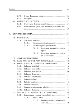 SUMÁRIO                                                                                           11

          6.7.6. O caso da cana-de-açúcar ...........................................             126
          6.7.7. Pastagens ....................................................................   126
     6.6. O CUSTO DOS ESTOQUES .....................................................              127
          6.6.1. O problema da primeira colheita................................                  127
          6.6.2. Separação dos gastos com imobilização e com a pri-
                 meira safra ..................................................................   129

7. ATIVIDADE PECUÁRIA ................................................................. 131

     7.1. INTRODUÇÃO .........................................................................    133
          7.1.1. Sistema de produção...................................................           135
                  7.1.1.1.   Sistema de produção extensivo ................                       135
                  7.1.1.2.   Sistema de produção intensivo .................                      135
                             7.1.1.2.1. Sistema de produção intensivo
                                             a pasto......................................        135
                             7.1.1.2.2. Sistema de produção intensivo
                                             em confinamento .....................                135
     7.2. ATIVIDADES PECUÁRIAS .......................................................            136
     7.3. GADO PARA CORTE E PARA REPRODUÇÃO ........................                              138
     7.4. INDICADORES DE CONTROLE E DESEMPENHO ................                                   139
          7.4.1. Índice de fertilidade....................................................        140
          7.4.2. Índice de natalidade ...................................................         140
          7.4.3. Índice de mortalidade .................................................          140
          7.4.4. Índice de descartes .....................................................        141
          7.4.5. Índice de rendimento .................................................           141
          7.4.6. Taxa de desfrute .........................................................       142
          7.4.7. Relação vaca/touro......................................................         142
          7.4.8. Taxa de densidade ......................................................         142
          7.4.9. Taxa de crescimento do rebanho ................................                  143
          7.4.10. Índice de desmame .....................................................         143
     7.5. AVALIAÇÃO DO REBANHO AO CUSTO HISTÓRICO ...........                                     144
          7.5.1. Dados para o exemplo (custo histórico) ....................                      147
                  7.5.1.2.   Ano de 20X1 .............................................            148
                             7.5.1.2.1. Rateio do custo do rebanho em
                                             formação ..................................          149
 