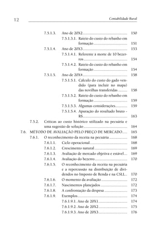12                                                                       Contabilidade Rural



                       7.5.1.3.
                            Ano de 20X2 .............................................     150
                            7.5.1.3.1. Rateio do custo do rebanho em
                                       formação ..................................        151
                 7.5.1.4.   Ano de 20X3 .............................................     153
                            7.5.1.4.1. Referente à morte de 10 bezer-
                                       ros ............................................   154
                            7.5.1.4.2. Rateio do custo do rebanho em
                                       formação ..................................        154
                 7.5.1.5.   Ano de 20X4 .............................................     158
                            7.5.1.5.1. Cálculo do custo do gado ven-
                                       dido (para incluir no mapa)
                                       das novilhas transferidas .........                158
                            7.5.1.5.2. Rateio do custo do rebanho em
                                       formação ..................................        159
                            7.5.1.5.3. Algumas considerações............                  159
                            7.5.1.5.4. Apuração do resultado bruto -
                                       R$.............................................    163
          7.5.2. Críticas ao custo histórico utilizado na pecuária e
                 uma sugestão de solução ............................................     164
     7.6. MÉTODO DE AVALIAÇÃO PELO PREÇO DE MERCADO.....                                  165
          7.6.1. O reconhecimento da receita na pecuária ..................               168
                 7.6.1.1.   Ciclo operacional......................................       168
                 7.6.1.2.   Crescimento natural .................................         169
                 7.6.1.3.   Avaliação de mercado objetiva e estável ...                   169
                 7.6.1.4.   Avaliação do bezerro .................................        170
                 7.6.1.5.   O reconhecimento da receita na pecuária
                            e a repercussão na distribuição de divi-
                            dendos no Imposto de Renda e na CSLL ..                       170
                 7.6.1.6.   O momento da avaliação ..........................             172
                 7.6.1.7.   Nascimentos planejados ...........................            172
                 7.6.1.8.   A confrontação da despesa .......................             173
                 7.6.1.9.   Exemplos ..................................................   174
                            7.6.1.9.1. Ano de 20X1 .............................          174
                            7.6.1.9.2. Ano de 20X2 .............................          175
                            7.6.1.9.3. Ano de 20X3 .............................          176
 