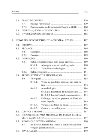SUMÁRIO                                                                                              13

    7.7. PLANO DE CONTAS ................................................................            179
         7.7.1. Balanço Patrimonial ...................................................              179
         7.7.2. Demonstração do Resultado do Exercício (DRE) ......                                  180
    7.8. DEPRECIAÇÃO NA AGROPECUÁRIA....................................                             183
    7.9. INVENTÁRIO DOS ESTOQUES ..............................................                      185

8. ATIVO BIOLÓGICO E PRODUTO AGRÍCOLA - CPC 29 .............. 187

    8.1. OBJETIVO.................................................................................   187
    8.2. ALCANCE.................................................................................    188
         8.2.1. Exemplos ....................................................................        188
         8.2.2. Exceções .....................................................................       189
    8.3. DEFINIÇÕES ............................................................................     189
         8.3.1. Definições relacionadas com a área agrícola ..............                           189
                8.3.1.1.        Abrangência da atividade agrícola ............                       190
                8.3.1.2.        Transformação biológica...........................                   191
         8.3.2. Definições gerais.........................................................           191
    8.4. RECONHECIMENTO E MENSURAÇÃO ................................                                192
         8.4.1. Valor justo ..................................................................       193
                8.4.1.1.        Venda de produtos agrícolas em data fu-
                                tura ...........................................................     193
                8.4.1.2.        Ativo biológico .........................................            194
                                8.4.1.2.1. Existência de mercado ativo .....                         194
                                8.4.1.2.2. Inexistência de mercado ativo ..                          194
                8.4.1.3.        Utilização do valor presente de fluxo de
                                caixa líquido .............................................          195
                8.4.1.4.        Variações do fluxo de caixa ......................                   195
                8.4.1.5.        Custos versus valor justo ..........................                 196
    8.5. GANHOS E PERDAS ................................................................            197
    8.6. INCAPACIDADE PARA MENSURAR DE FORMA CONFIÁ-
         VEL O VALOR JUSTO ..............................................................            197
    8.7. SUBVENÇÃO GOVERNAMENTAL..........................................                           198
         8.7.1. As diversas formas dos termos e condições das sub-
                venções governamentais .............................................                 199
    8.8. DIVULGAÇÃO .........................................................................        199
 